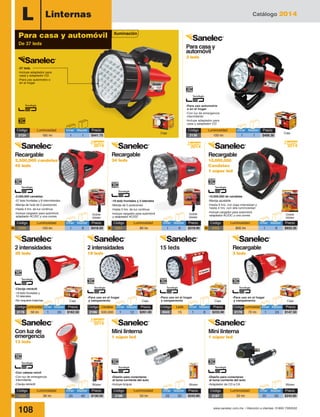 Catálogo 2014
108 www.sanelec.com.mx / Atención a clientes: 01800 7263532
L Linternas
Doble
blister
Blister Blister Blister
-19 leds frontales y 3 laterales
-Manija de 2 posiciones
-Hasta 5 hrs. de luz continua
-Incluye cargador para automóvil
y adaptador AC/DC
-Con cabeza móvil
-Con luz de emergencia
intermitente
-Clavija retráctil
-37 leds
-Incluye adaptador para
casa y adaptador CD
-Para uso automotriz o
en el hogar
-Diseño para conectarse
al toma corriente del auto
-Incluye brújula
-Diseño para conectarse
al toma corriente del auto
-Adaptador de CD a CA
2014
Nuevo
2014
Nuevo
Caja Caja Caja Caja
15 leds
-Para uso en el hogar
y campamento
-Para uso en el hogar
y campamento
-Para uso en el hogar
y campamento
-Clavija retráctil
-19 leds frontales y
10 laterales
-No requiere baterías
Código	Luminosidad	Inner	 Master	 Precio
2178	 56 lm	 1	 24	 $162.50
Código	Luminosidad	Inner	 Master	 Precio
2179	 70 lm	 1	 24	 $147.50
Código	 Candelas	 Inner	Master	 Precio
2166	500,000	 1	 12	 $261.00
Código	 Leds	 Inner	Master	 Precio
2043	15	 1	 6	$233.90
Código	 Luminosidad	 Inner	Master	 Precio
2350	 150 lm	 1	 6	 $418.50N
Código	 Luminosidad	 Inner	Master	 Precio
1425	 36 lm	 20	 40	 $130.50N
Código	 Luminosidad	 Inner	Master	 Precio
2186	 50 lm	 25	 50	 $243.80
Código	 Luminosidad	 Inner	Master	 Precio
2187	 50 lm	 25	 50	 $243.80
Código	 Luminosidad	 Inner	Master	 Precio
2352	 800 lm	 1	 6	 $933.30N
Código	 Luminosidad	 Inner	Master	 Precio
2351	 80 lm	 1	 6	 $319.90N
CajaCaja
-Para uso automotriz
o en el hogar
-Con luz de emergencia
intermitente
-Incluye adaptador para
casa y adaptador CD
Código	 Luminosidad	 Inner	Master	 Precio
2136	 100 lm	 1	 1	 $406.30
Código	 Luminosidad	 Inner	Master	 Precio
2124	 185 lm	 1	 1	 $441.75
Para casa y automóvil
De 37 leds
Para casa y
automóvil
3 leds
Recargable
2,500,000 candelas
45 leds
Recargable
10,000,000
Candelas
1 súper led
Recargable
34 leds
2 intensidades
29 leds
Con luz de
emergencia
13 leds
Mini linterna
1 súper led
Mini linterna
1 súper led
2 intensidades
19 leds
Recargable
3 leds
Iluminación
Doble
blister
Doble
blister
-2,500,000 candelas
-37 leds frontales y 8 intermitentes
-Manija de hule de 2 posiciones
-Hasta 4 hrs. de luz continua
-Incluye cargador para automóvil,
adaptador AC/DC y una correa
-10,000,000 de candelas
-Manija ajustable
-Hasta 8 hrs. con baja intensidad y
hasta 4 hrs. con alta luminosidad
-Incluye cargador para automóvil,
adaptador AC/DC y una correa
2014
Nuevo
2014
Nuevo
 