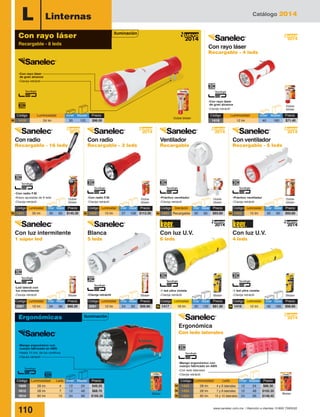 Catálogo 2014
110 www.sanelec.com.mx / Atención a clientes: 01800 7263532
2014
Nuevo
L Linternas
Doble blister
Doble
blister
-Con rayo láser
de gran alcance
-Clavija retráctil
-Mango ergonómico con
cuerpo fabricado en ABS
-Hasta 15 hrs. de luz continua
-Clavija retráctil
Con luz intermitente
1 súper led
Ergonómica
Con leds laterales
Con luz U.V.
4 leds
Blister
Con luz U.V.
6 leds
-Con radio F.M.
-Brazo ajustable de 9 leds
-Clavija retráctil
-Con rayo láser
de gran alcance
-Clavija retráctil
-Led lateral con
luz intermitente
-Clavija retráctil
Doble
blister
Doble
blister
BlisterBlister Blister Blister
Blanca
5 leds
-Con radio F.M.
-Clavija retráctil
-Clavija retráctil
-1 led ultra violeta
-Clavija retráctil
-1 led ultra violeta
-Clavija retráctil
Blister
-Mango ergonómico con
cuerpo fabricado en ABS
-Con leds laterales
-Clavija retráctil
Código	 Luminosidad	Leds	Inner	Master	 Precio
1609	 28 lm	 4	 12	 24	 $49.20
1612	 28 lm	 7	 12	 48	 $68.70
1614	 60 lm	 15	 24	 96	 $105.30
2014
Nuevo
Código	 Luminosidad	 Inner	Master	 Precio
1419	 24 lm	 30	 120	 $96.00N
Código	 Luminosidad	 Inner	Master	 Precio
1418	 12 lm	 40	 160	 $71.40
Iluminación
Iluminación
Con rayo láser
Recargable - 8 leds
Con rayo láser
Recargable - 4 leds
Con radio
Recargable - 16 leds
Con radio
Recargable - 3 leds
Con ventilador
Recargable - 5 leds
Ventilador
Recargable
2014
Nuevo
Doble
blister
-Práctico ventilador
-Clavija retráctil
2014
Nuevo
Doble
blister
-Práctico ventilador
-Clavija retráctil
2014
Nuevo
2014
Nuevo
2014
Nuevo
Código	 Luminosidad	 Inner	Master	Precio
1421	 35 lm	 30	 60	 $145.30N
Código	 Luminosidad	 Inner	Master	Precio
1420	 15 lm	 27	 108	 $113.30N
Código	 Descripción	 Inner	Master	Precio
1431	Recargable	30	 60	 $93.60N
Código	 Luminosidad	 Inner	Master	Precio
1422	 15 lm	 30	 60	 $93.60N
Código	 Luminosidad	 Inner	Master	Precio
2067	 10 lm	 24	 96	 $66.20
Código	 Luminosidad	 Inner	Master	Precio
2091	 12 lm	 24	 60	 $56.90
Código	 Luminosidad	 Inner	Master	Precio
1416	 12 lm	 40	 160	 $56.60N
Código	 Luminosidad	 Inner	Master	Precio
1417	 18 lm	 30	 120	 $81.30N
2014
Nuevo
2014
Nuevo
Ergonómicas
Código	 Luminosidad	Leds	 Inner	Master	 Precio
1432	 28 lm	 4 y 6 laterales	12	 24	 $88.30
1433	 28 lm	 7 y 8 laterales	12	 48	$102.35
1434	 60 lm	 15 y 10 laterales	24	 96	 $148.45
N
N
N
 