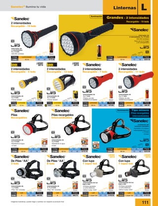 Sanelec® Ilumina tu vida
111Imágenes ilustrativas, pueden llegar a cambiar con respecto al producto final
Iluminación
Grandes - 2 intensidades
Recargable - 19 leds
LLinternas
-Interruptor de
2 intensidades: 8 y 19 leds
-500,000 candelas
-Para uso en el hogar
y en campamento
2 intensidades
Recargable - 15 leds
-Interruptor de
2 intensidades:
8 y 15 leds
-500,000 candelas
-Intensidades de
6 y 11 leds
-Plástico de alta
resistencia al impacto
-Intensidades de
4 y 7 leds
-Plástico de alta
resistencia al impacto
-Intensidades de
3 y 5 leds
-Clavija retráctil
-Intensidades de
6 y 12 leds
-Clavija retráctil Blister BlisterBlister
Blister
Blister
Caja
-Inclinación del
luminario ajustable
-Ajustable a la cabeza
-Intensidades de 3, 12
y 18 leds
-18 leds
Blister
Blister Blister Blister Blister
Blister
-Intensidades de
1 y 3 leds
-Pilas “AA” incluidas
-Intensidades de
2, 4 y 8 leds
-Pilas “AA” incluidas
-Intensidades de luz:
baja y alta
-Enfoque ajustable
a corta distancia
-Utiliza 3 pilas “AAA”
-Intensidades de luz:
baja y alta
-Enfoque ajustable
a corta distancia
-Utiliza 3 pilas “AAA”
Blister
-Intensidades de
4 y 12 leds
-Resistente al agua
-12 leds
-Intensidades de
5 y 9 leds
-Resistente al agua
-9 leds
Código	 Luminosidad	 Inner	Master	 Precio
1766	 55 lm	 10	 30	 $204.40
Código	 Luminosidad	 Inner	Master	 Precio
2109	 80 lm	 10	 40	 $233.90
Código	 Luminosidad	 Inner	Master	 Precio
1765	 45 lm	 10	 30	 $172.40
2 intensidades
Recargable - 5 leds
2 intensidades
Recargable - 12 leds
2 intensidades
Recargable - 7 leds
Pilas recargables
Intercambiables
Pilas
Recargables
De Pilas “AA”
3 leds
De Pilas “AA”
8 leds
Con lupa
1 súper led
Con lupa
1 súper led
2 intensidades
Recargable - 11 leds
2014
Nuevo
2014
Nuevo
Código	 Luminosidad	 Inner	Master	Precio
2078	 28 lm	 20	 80	 $73.60
Código	 Luminosidad	 Inner	Master	Precio
2079	 44 lm	 20	 40	 $98.30
Código	 Led	 Inner	Master	Precio
2105 	 3	 10	100	$85.60
Código	 Led	 Inner	Master	Precio
2101 	 8	 10	100	$68.70
Código	 Led	 Inner	Master	Precio
2038 	 1 súper led	 12	 72	 $159.30
Código	 Led	 Inner	Master	Precio
2039 	 1 súper led	 12	 72	 $159.30
Código	 Luminosidad	 Inner	Master	Precio
1426	 12 lm	 40	 160	 $46.65N
Código	 Luminosidad	 Inner	Master	Precio
1427	 12 lm	 30	 60	 $90.90N
2014
Nuevo
2014
Nuevo
Tipo minero
Pilas recargables
intercambiables
Iluminación
Código	 Luminosidad	Inner	Master	 Precio
2108	 60 lm	 10	 40	 $172.10
Código	 Luminosidad	Inner	Master	 Precio
2159	 50 lm	 12	 76	 $93.30
N N
 