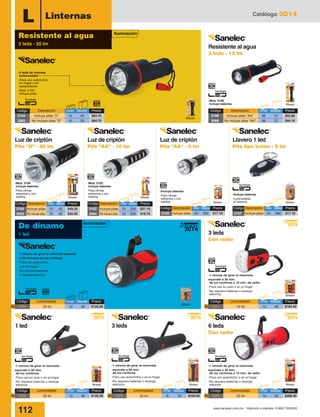 Catálogo 2014
112 www.sanelec.com.mx / Atención a clientes: 01800 7263532
L Linternas
Blister
Blister Blister
Blister Blister
-Mod. 2100
incluye baterías
-Para climas
extremos y con
neblina
-Mod. 2102
incluye baterías
-Para climas
extremos y con
neblina Blister
Blister
-3 leds de máxima
luminosidad
-Para uso automotriz,
en hogar o en
campamento
-Mod. 2104
incluye pilas
Blister
-Mod. 2106
incluye baterías
Blister
-Incluye baterías
-Para climas
extremos y con
neblina
-Incluye baterías
-Luminosidad
al máximo
-1 minuto de girar la manivela equivale
a 30 minutos de luz continua
-Para uso automotriz
o en el hogar
-No requiere baterías
o recarga eléctrica
Blister
Blister
-1 minuto de girar la manivela
equivale a 30 min.
de luz continua o 10 min. de radio
-Para uso automotriz o en el hogar
-No requiere baterías o recarga
eléctrica
-1 minuto de girar la manivela
equivale a 60 min.
de luz continua
-Para uso automotriz o en el hogar
-No requiere baterías o recarga
eléctrica
De dínamo
1 led
Iluminación
2014
Nuevo
2014
Nuevo
2014
Nuevo
2014
Nuevo
Código	 Descripción	 Inner	Master	 Precio
2104	 Incluye pilas “D”	 10	 20	 $83.70
2065	 No incluye pilas “D”	 10	 20	 $64.70
Código	 Descripción	 Inner	Master	 Precio
2106	 Incluye pilas “AA”	 36	 72	 $55.80
2066	 No incluye pilas “AA”	 36	 72	 $44.10
Código	Descripción	Inner	Master	Precio
2100	 Incluye pilas	 10	 50	 $49.20
2063	 No incluye pilas	10	 50	 $32.00
Código	Descripción	Inner	Master	Precio
2102	 Incluye pilas	 10	 200	 $27.10
2064	 No incluye pilas	10	 200	$19.70
Código	Descripción	Inner	Master	Precio
2103	 Incluye pilas	 20	 200	 $17.10
Código	Descripción	Inner	Master	Precio
2107	 Incluye pilas	 24	 360	 $17.10
Resistente al agua
3 leds - 20 lm
Iluminación
2014
Nuevo
Código	 Luminosidad	 Inner	Master	 Precio
1370	 25 lm	 12	 48	 $122.90N
Código	 Luminosidad	 Inner	Master	 Precio
1374	 25 lm	 14	 28	 $268.40N
Código	 Luminosidad	 Inner	Master	 Precio
1371	 10 lm	 12	 48	 $184.40N
Código	 Luminosidad	 Inner	Master	 Precio
1373	 35 lm	 8	 32	 $246.00N
Código	 Luminosidad	 Inner	Master	 Precio
1372	 20 lm	 12	 48	 $135.20N
Blister
6 leds
Con radio
3 leds
Con radio
Llavero 1 led
Pila tipo botón - 5 lm
Resistente al agua
3 leds - 12 lm
Luz de criptón
Pila “AA” - 5 lm
Luz de criptón
Pila “AA” - 10 lm
Luz de criptón
Pila “D” - 20 lm
3 leds1 led
-1 minuto de girar la manivela
equivale a 30 min.
de luz continua o 10 min. de radio
-Para uso en auto o en el hogar
-No requiere baterías o recarga
eléctrica
-1 minuto de girar la manivela
equivale a 40 min.
de luz continua
-Para uso en auto o en el hogar
-No requiere baterías o recarga
eléctrica
 