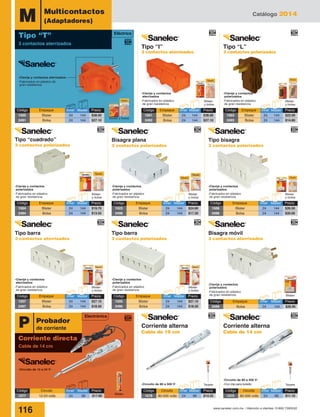 Catálogo 2014
116 www.sanelec.com.mx / Atención a clientes: 01800 7263532
Electrónica
P
Corriente directa
Cable de 14 cm
Probador
de corriente
-Clavija y contactos aterrizados
-Fabricados en plástico de
gran resistencia
-Circuito de 12 a 24 V˜
-Circuito de 80 a 500 V˜
-Clavija y contactos
aterrizados
-Fabricados en plástico
de gran resistencia
Blister
y bolsa
Blister y bolsa
Blister
y bolsa
-Clavija y contactos
polarizados
-Fabricados en plástico
de gran resistencia
Blister
y bolsa
-Clavija y contactos
polarizados
-Fabricados en plástico
de gran resistencia
Blister
y bolsa
-Clavija y contactos
aterrizados
-Fabricados en plástico
de gran resistencia
Blister
y bolsa
Tarjeta Tarjeta
Blister
-Circuito de 80 a 500 V˜
-Con clip para bolsillo
-Clavija y contactos
polarizados
-Fabricados en plástico
de gran resistencia
M Multicontactos
(Adaptadores)
-Clavija y contactos
polarizados
-Fabricados en plástico
de gran resistencia
Blister
y bolsa
-Clavija y contactos
polarizados
-Fabricados en plástico
de gran resistencia
Blister
y bolsa
-Clavija y contactos
polarizados
-Fabricados en plástico
de gran resistencia Blister
Código	 Empaque	 Inner	Master	 Precio
1504	 Blister	 24	144	$19.70
2494	 Bolsa	 24	144	$13.55
Código	 Empaque	 Inner	Master	 Precio
1500	 Blister	 24	144	$38.00
2491	 Bolsa	 24	144	$27.10
Código	 Empaque	 Inner	Master	 Precio
1507	 Blister	 24	144	$27.10
2497	 Bolsa	 24	144	$18.50
Código	 Empaque	 Inner	Master	 Precio
1505	 Blister	 24	144	$27.10
2495	 Bolsa	 24	144	$18.50
Código	 Empaque	 Inner	Master	 Precio
1523	 Blister	 24	144	$24.60
2498	 Bolsa	 24	144	$17.20
Código	 Empaque	 Inner	Master	 Precio
1506	 Blister	 24	144	$26.50
2496	 Bolsa	 24	144	$20.00
Tipo barra
3 contactos aterrizados
Tipo barra
3 contactos polarizados
Bisagra móvil
3 contactos aterrizados
Código	 Empaque	 Inner	Master	Precio
2499	 Bolsa	 24	144	$26.95
Código	 Empaque	 Inner	Master	 Precio
1503	 Blister	 24	144	$22.00
2493	 Bolsa	 24	144	$14.80
Código	 Empaque	 Inner	Master	 Precio
1501	 Blister	 24	144	$38.00
2492	 Bolsa	 24	144	$27.10
Eléctrico
Tipo “T”
3 contactos aterrizados
Código	 Circuito	 Inner	Master	Precio
1577	 12-24 volts	 24	 96	 $17.80
Código	 Circuito	 Inner	Master	 Precio
1576	 80-500 volts	 24	 96	 $14.25
Código	 Circuito	 Inner	Master	 Precio
1575	 80-500 volts	 24	 96	 $11.10
Tipo “I”
3 contactos aterrizados
Corriente alterna
Cable de 19 cm
Corriente alterna
Cable de 14 cm
Tipo “L”
3 contactos polarizados
Bisagra plana
3 contactos polarizados
Tipo “cuadrado”
3 contactos polarizados
Tipo bisagra
3 contactos polarizados
 