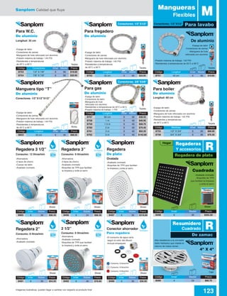 Sanplom Calidad que fluye
123Imágenes ilustrativas, pueden llegar a cambiar con respecto al producto final
Código	 Medidas	 Inner	Master	 Precio
8755	 1/2” X 3/4”	 6	 96	 $68.90
8756	 3/4” X 3/4”	 6	 96	 $76.30
Código	 Conectores	 Inner	Master	 Precio
8753	 1/2” X 7/8”	 6	 96	 $19.60
8754	 7/8” X 7/8”	 6	 96	 $20.95
Para lavabo
MMangueras
Flexibles
Código	 Longitud	 Inner	Master	 Precio
8751	 40 cm	 6	 96	 $19.60
Código	 Longitud	 Inner	Master	 Precio
8752	 55 cm	 6	 96	 $22.05
Código	 Longitud	 Inner	Master	 Precio
8843	 50 cm	 6	 36	 $98.50
De aluminio
Cuadrada
4” X 4”
-Espiga de latón
-Conectores de zamac
-Manguera de hule
reforzada con aluminio
-Presión máxima de trabajo: 145 PSI
-Resistentes a temperaturas de 20˚C a 90˚C
-Alta resistencia a la corrosión
-Sello hidráulico que impide el
retorno de malos olores
-Espiga de latón
-Conectores de zamac
-Manguera de hule reforzada con aluminio
-Presión máxima de trabajo: 145 PSI
-Resistentes a temperaturas
de 20˚C a 90˚C
-Espiga de latón
-Conectores de zamac
-Manguera de hule reforzada con aluminio
-Presión máxima de trabajo: 145 PSI
-Resistentes a temperaturas
de 20˚C a 90˚C
-Espiga de latón
-Conectores de zamac
-Manguera de hule reforzada con aluminio
-Presión máxima de trabajo: 145 PSI
-Resistentes a temperaturas
de 20˚C a 90˚C
-Espiga de latón
-Conectores de zamac
-Manguera de hule reforzada con aluminio
-Presión máxima de trabajo: 145 PSI
-Resistentes a temperaturas
de 20˚C a 90˚C
-Espiga de latón
-Conectores de latón
-Manguera de hule
reforzada con aluminio
-Resistentes a temperaturas de 20˚C a 90˚C
-Presión máxima de trabajo: 1 PSI
TarjetaTarjeta
Tarjeta
Tarjeta
Tarjeta
Bolsa
Caja
Para W.C.
De aluminio
Longitud: 35 cm
Para boiler
De aluminio
Longitud: 60 cm
Para gas
De aluminio
Manguera tipo “T”
De aluminio
Conectores: 1/2”X1/2”X1/2”
Para fregadero
De aluminio
Código	 Longitud	 Inner	Master	 Precio
8757	 60 cm	 6	 48	 $38.55
8758	 1 m	 6	 48	 $46.95
8759	 1.5 m	 6	 48	 $58.70
8760	 2 m	 6	 48	 $70.40
8761	 3 m	 6	 48	 $92.20
8762	 5 m	 6	 48	 $142.60
-Acabado cromado
-Boquillas de TPR
que facilitan la limpieza
y evita el sarro
-Ahorradora
-2 tipos de chorro
-Cuerpo de latón
-Acabado cromado
-Ahorradora
-3 tipos de chorro
-Acabado cromado
-Boquillas de TPR que facilitan
la limpieza y evita el sarro
-Acabado cromado
-Boquillas de TPR que facilitan
la limpieza y evita el sarro
-Ahorradora
-Acabado cromado
-Boquillas de TPR que facilitan
la limpieza y evita el sarro
-Ahorradora
-Acabado cromado
-El consumo de agua varía
según el color del difusor
-Incluye empaques
Blister Blister Blister
Blister BlisterBlister
Blister
Regadera 3 1/2”
Consumo: 12 litros/min
Regadera 3”
Consumo: 9 litros/min
Regadera
De plato
Ovalada
2 1/2”
Consumo: 6 litros/min
Regadera 2”
Consumo: 8 litros/min
Conector ahorrador
Para regadera
Código	 Inner	 Master	Precio
8498	6	 36	$355.50
Código	 Inner	 Master	Precio
8566	4	 24	$68.70
Consumo: 9 litros/min
Consumo: 8 litros/min
Consumo: 6 litros/min
Código	Inner	 Master	 Precio
8965	6	 36	$98.30
Código	Inner	 Master	 Precio
8492	6	 48	$78.60
Código	Inner	 Master	 Precio
8496	6	 36	$36.95
Código	Inner	 Master	 Precio
8490	6	 24	$98.30
Código	Inner	 Master	 Precio
8497	6	 36	$318.80
Código	Inner	 Master	 Precio
8491	6	 36	$54.20
Hogar
Conectores: 1/2”X1/2”
Conectores: 3/8”X3/8”
Conectores: 1/2”X1/2”
De zamac
Regadera de plato
R
R
Resumidero
Cuadrado
Regaderas
Y accesoriosEcológica
Ecológica Ecológico
Ecológica
Ecológica
 