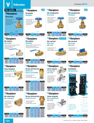 Catálogo 2014
124 www.santul.com.mx / Atención a clientes: 01800 7263532
De pie (pichancha)
Rejilla de
Acero inoxidable
De pie (pichancha)
Rejilla de latón
De control
Para gas
3/8” X 1/2”
De control
Para gas
3/8” X 1/2”
De retención
De columpio
Llave angular
De compresión
1/2” X 1/2”
Llave angular
Compacta
1/2” X 1/2”
V Válvulas
De globo
Soldable
De esfera
Soldable
De compuerta
Roscable
De compuerta
Soldable
Exhibidor
De plomería
Para flotador
Cuerpo de latón
De globo
Roscable
-Cuerpo de latón con
57% de bronce
-Presión máxima: 200 PSI
-Para agua, aceite
y gas (WOG)
-Cuerpo de latón con
57% de bronce
-Presión máxima: 200 PSI
-Para agua, aceite
y gas (WOG)
-Cuerpo de latón con
57% de bronce
-Presión máxima:
200 PSI
-Para agua, aceite
y gas (WOG)
-Cuerpo de latón
con 57% de bronce
-Maneral fabricado
en ABS cromado
-Presión máxima:
150 PSI
-Cuerpo de latón con
57% de bronce
-Maneral fabricado
en ABS cromado
-Presión máxima:
150 PSI
-Consulte con su
agente de ventas
sobre los artículos
que se incluirán en
el exhibidor
-Cuerpo de latón con
57% de bronce
-Presión máxima: 200 PSI
-Cuerpo de latón con
57% de bronce
-Presión máxima: 200 PSI
-Cuerpo de latón con
57% de bronce
-Presión máxima: 200 PSI
-Cuerpo de latón con
57% de bronce
-Presión máxima: 200 PSI
-Cuerpo de latón con
57% de bronce
-Presión máxima: 200 PSI
-Cuerpo de latón con 57% de bronce
-Presión máxima: 200 PSI
-Para agua, aceite y gas (WOG)
-Cuerpo de latón con
57% de bronce
-Presión máxima: 150 PSI
-Para agua, aceite
y gas (WOG)
-Cuerpo de latón con
57% de bronce
-Presión máxima: 150 PSI
-Para agua, aceite
y gas (WOG)
Vista frontal
Vista trasera
Medidas
8550
Sin contratuerca
8551
Código	Inner	 Master	Precio
8560	20	 200	$58.70
Código	Inner	 Master	Precio
8552	20	 200	$48.00
Código	Inner	 Master	Precio
8559	20	 200	$48.40
Código	Inner	 Precio
3034	1	$11,068.00
Código	Inner	 Master	Precio
8547	10	 100	$58.70
Código	Inner	 Master	Precio
8546	10	 100	$78.80
Código	Inner	 Master	Precio
8540	10	 100	$78.60
Plomería 1/2”1/2”
1/2”
Con barrilito
Código	Medida	Inner	Master	 Precio
8541	 1/2”	 10	100	$75.50
8542	 3/4”	 10	100	$92.20
Código	Tipo	 Inner	Master	 Precio
8550	 1/4 vuelta	20	 200	 $36.30
8551	 Barilito	20	 200	 $44.30
Código	Medida	Inner	Master	 Precio
8548	 1/2”	 10	120	$48.65
8549	 3/4”	 10	100	$75.50
Código	Medida	Inner	Master	 Precio
8557	 1/2”	 10	200	$61.30
8558	 3/4”	 10	100	$120.70
Código	Medida	Inner	Master	 Precio
8553	 1/2”	 10	100	$108.30
8554	 3/4”	 10	100	$142.60
Código	Medida	Inner	Master	 Precio
8543	 1/2”	 20	200	$53.70
8544	 3/4”	 10	100	$75.50
8545	 1”	 6	60	$132.50
De esfera
Roscable
-Cuerpo de latón con 57% de bronce
-Presión máxima: 200 PSI
-Para agua, aceite y
gas (WOG)
Código	Medida	Inner	Master	 Precio
8535	 1/2”	 10	100	$58.70
8536	 3/4”	 10	100	$87.20
8556	 1”	 10	100	$98.50
8537	1 1/4”	10	 100	$184.50
8538	1 1/2”	10	 100	$259.90
8539	 2”	 10	100	$427.60
Código	Medida	Inner	Master	 Precio
8603	 1/2”	 10	100	$48.70
8555	 3/4”	 10	100	$78.80
8604	 1”	 10	100	$88.90
8605	1 1/4”	10	 100	$125.80
8606	1 1/2”	10	 100	$209.70
8607	 2”	 10	100	$293.50
65 cm60 cm
160 cm
 
