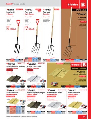 Santul®
Tu mano derecha
11Imágenes ilustrativas, pueden llegar a cambiar con respecto al producto final
Medida: 3” X 3” Cerrajería
Acero latonado antiguo
Cabeza redonda
Acero latonado
Rectangulares
Acero cromo mate
Cabeza redonda
Acero latonado
Cabeza plana
Acero cromo mate
Cabeza plana
Acero latonado antiguo
Cabeza plana
-Cabeza redonda
-Incluye tornillos
-Precio por pieza
(Compra mínima 20 piezas)
-Incluye
tornillos
-Precio por pieza
(Compra mínima 20 piezas)
-Incluye tornillos
-Precio por pieza
(Compra mínima 20 piezas)
-Incluye tornillos
-Precio por pieza
(Compra mínima 20 piezas)
-Incluye tornillos
-Precio por pieza
(Compra mínima 20 piezas)
-Incluye tornillos
-Precio por pieza
(Compra mínima 20 piezas)
-Incluye tornillos
-Precio por pieza
(Compra mínima 20 piezas)
Bieldos B
Para paja
-Mango de 30” -Mango de 35” -Mango de 54”
Para paja
4 dientes
Para paja
4 y 5 dientes
Para jardín
4 dientes
-Mango largo de
madera estufada
-Forjado en una
sola pieza
-Mango largo de
madera estufada
-Forjado en una
sola pieza
-Mango de
madera
estufada
-Forjado en una
sola pieza
-Mango de
madera
estufada
-Forjado en una
sola pieza
5 dientes
Mango de 54”
Acero latonado
Cabeza redonda
BBisagras
Código	 Medida	Inner	Master	 Precio
6931	 3” X 3”	 20	 200	 $14.30
Código	 Medida	Inner	Master	 Precio
6942	 3” X 3”	 20	 200	 $14.30
Código	 Medida	Inner	Master	 Precio
6940	 3” X 3”	 20	 200	 $14.30
Código	 Medida	 Inner	Master	Precio
6944	 1” X 15/16”	20	200	 $1.55
6945	 1 1/2” X 1 3/16”	 20	 200	 $3.10
6946	 2” X 1 1/2”	 20	200	 $4.85
6947	 2 1/2” X 1 5/8”	20	 200	 $6.40
6948	 3” X 1 15/16”	20	 200	 $7.90
Cabeza: 9”
Cabeza: 9”
Perno suelto
Medida: 3” X 3”
Medida: 3” X 3” Medida: 3” X 3” Medida: 3” X 3”
Medida: 3” X 3”
Perno sueltoPerno suelto
Perno remachadoPerno remachado Perno remachado Perno remachado
Cabeza: 9”Cabeza: 6 1/2”
2014
Nuevo
Puño “Y” de
polipropileno
Puño “Y” de
polipropileno
Código	 Atado	 Master	Precio
8848	3	 6	$357.10
Código	 Inner	 Master	Precio
6939	20	 200	$14.30
Caja inner a color
Caja inner
a color
Caja inner
a color
Caja inner
a color
Caja inner
a color
Caja inner
a color
Caja inner
a color
Código	 Inner	 Master	Precio
6943	20	 200	$14.30
Código	 Inner	 Master	Precio
6941	20	 200	$14.30
N
N
Código	Atado	 Master	Precio
8643	3	 36	$320.10
Código	 Dientes	 Atado	Master	 Precio
8634	 4	 3	 36	 $320.10
8635	 5	 3	36	$357.10
Código	 Cabeza	 Atado	Master	 Precio
8847	 9”	 3	 6	 $320.10
 