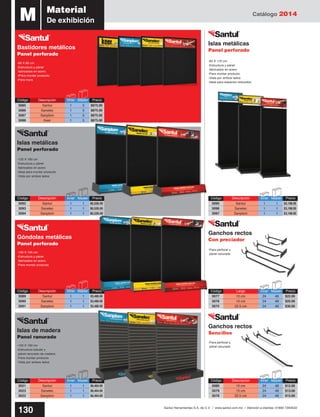 Catálogo 2014
130 Santul Herramientas S.A. de C.V. / www.santul.com.mx / Atención a clientes: 01800 7263532
Código	 Largo	 Inner	Master	 Precio
3077	 10 cm	 24	 48	 $22.00
3076	 15 cm	 24	 48	 $25.00
3075	 22.5 cm	 24	 48	 $30.00
Código	 Descripción	 Inner	Master	 Precio
3080	 10 cm	 24	 48	 $12.00
3079	 15 cm	 24	 48	 $13.00
3078	 22.5 cm	 24	 48	 $15.00
Islas metálicas
Panel perforado
Islas de madera
Panel ranurado
Góndolas metálicas
Panel perforado
Bastidores metálicos
Panel perforado
Código	 Descripción	 Inner	Master	 Precio
3085	 Santul	 1	5	$875.00
3086	 Sanelec	 1	5	$875.00
3087	 Sanplom	 1	5	$875.00
3088	 Keer	 1	5	$875.00
Código	 Descripción	 Inner	Master	 Precio
3092	 Santul	 1	1	$6,526.00
3093	 Sanelec	 1	1	$6,526.00
3094	 Sanplom	 1	1	$6,526.00
Código	 Descripción	 Inner	Master	 Precio
3095	 Santul	 1	1	$3,198.00
3096	 Sanelec	 1	1	$3,198.00
3097	 Sanplom	 1	1	$3,198.00
Código	 Descripción	 Inner	Master	 Precio
3089	 Santul	 1	1	$3,480.00
3090	 Sanelec	 1	1	$3,480.00
3091	 Sanplom	 1	1	$3,480.00
Código	 Descripción	 Inner	Master	 Precio
3021	 Santul 	 1	 1	 $6,464.00
3023	 Sanelec	 1	1	$6,464.00
3022	 Sanplom	 1	1	$6,464.00
M Material
De exhibición
Islas metálicas
Panel perforado
Ganchos rectos
Con preciador
Ganchos rectos
Sencillos
-60 X 80 cm
-Estructura y pánel
fabricados en acero
-IPara montar producto
-Para muro
-120 X 195 cm
-Estructura y pánel
fabricados en acero
-Para montar producto
-120 X 160 cm
-Estructura y pánel
fabricados en acero
-Ideal para montar producto
-Vista por ambos lados
-Para perfocel y
pánel ranurado
-Para perfocel y
pánel ranurado
-60 X 170 cm
-Estructura y pánel
fabricados en acero
-Para montar producto
-Vista por ambos lados
-Ideal para espacios reducidos
-120 X 160 cm
-Estructura tubular y
pánel ranurado de madera
-Para montar producto
-Vista por ambos lados
 