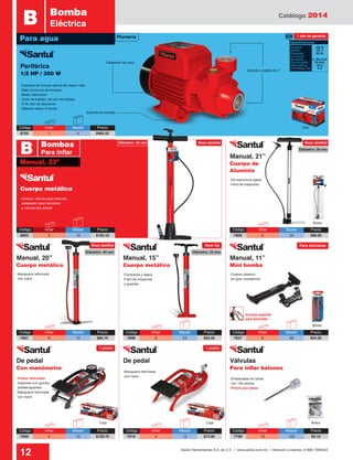 Catálogo 2014
12 Santul Herramientas S.A. de C.V. / www.santul.com.mx / Atención a clientes: 01800 7263532
-Incluye: válvula para balones,
adaptador para bicicletas
y válvula tipo presta
-De estructura ligera
-Fácil de trasportar
-Manguera reforzada
con nylon
-Compacta y ligera
-Fácil de trasportar
y guardar
-Pistón reforzado
-Soportes con gomas
antiderrapantes
-Manguera reforzada
con nylon
-Manguera reforzada
con nylon
-Empacadas en bolsa
con 100 piezas
-Precio por pieza
-Cuerpo plástico
de gran resistencia
-Impulsor de bronce que le da mayor vida
-Bajo consumo de energía
-Motor silencioso
-Ciclo de trabajo: 50 min de trabajo
X 20 min de descanso
-Máximo diario: 6 horas
Bolsa
Caja Caja Bolsa
Blister
Caja
Soporte de anclaje
Disipador de calor
Entrada y salida de 1”
Para agua
B Bomba
Eléctrica
Periférica
1/2 HP / 350 W
Cuerpo metálico
Código	 Inner	 Master	Precio
8705	 1	 4	 $982.50
Código	 Inner	 Master	Precio
8802	5	 10	$155.10
Código	 Inner	 Master	Precio
7800	 6	 24	 $96.00
Código	 Inner	 Master	Precio
7807	6	 12	$88.70
Código	 Inner	 Master	Precio
7809	 4	 12	 $120.70
Código	 Inner	 Master	Precio
7808	 6	 24	 $63.50
Código	 Inner	 Master	Precio
7810	 4	 12	 $73.90
Código	 Inner	 Master	Precio
7799	10	 100	$2.10
Código	 Inner	 Master	Precio
7827	 6	 48	 $54.20
Manual, 23”
B Bombas
Para inflar
Manual, 20”
Cuerpo metálico
De pedal
Con manómetro
Válvulas
Para inflar balones
De pedal
Manual, 15”
Cuerpo metálico
Manual, 11”
Mini bomba
1 año de garantíaPlomería
Consumo: 	 350 W
Tensión: 	 127 V˜
Frecuencia: 	 60 Hz
Frecuencia
de rotación: 	 3, 450 r/min
Flujo de salida: 	 40 l/min
Altura máxima: 	 40 m
Profundidad máx: 	 8 m
Especificaciones
Base abatibleBase abatibleDiámetro: 45 mm
Diámetro: 30 mm
Diámetro: 32 mmDiámetro: 46 mm
Base abatible Base fija Para bicicletas
1 pistón 1 pistón
Manual, 21”
Cuerpo de
Aluminio
Incluye soporte
para bicicleta
 