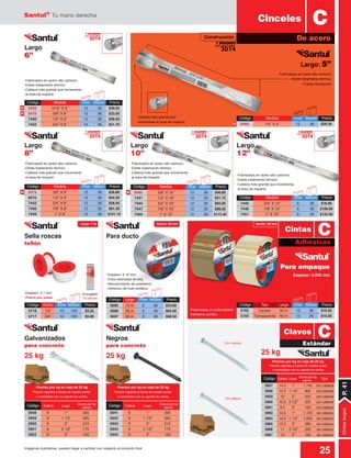 Santul®
Tu mano derecha
25Imágenes ilustrativas, pueden llegar a cambiar con respecto al producto final
Precios por kg en caja de 25 kg
Precios vigentes a través de nuestro portal
ó consúltelos con su agente de ventas
Precios por kg en caja de 25 kg
Precios vigentes a través de nuestro portal
ó consúltelos con su agente de ventas
N
N
N
N N
Ancho: 48 mm
Construcción
-Espesor: 0.1 mm
-Precio por pieza
Para empaque
Largo
8”
Largo
6”
Largo
10”
Largo
12”
Para ductoSella roscas
teflón
Negros
para concreto
25 kg25 kg 25 kg
Galvanizados
para concreto
Espesor: 0.045 mm
Código	 Medida	 Inner	Master	 Precio
8468	 1/4” X 5”	 12	 36	 $28.30
-Fabricados en acero alto carbono
-Doble tratamiento térmico
-Cabeza más grande que incrementa
el área de impacto
-Fabricados en acero alto carbono
-Doble tratamiento térmico
-Cabeza más grande que incrementa
el área de impacto
-Fabricados en acero alto carbono
-Doble tratamiento térmico
-Cabeza más grande que incrementa
el área de impacto
-Fabricados en acero alto carbono
-Doble tratamiento térmico
-Cabeza más grande que incrementa
el área de impacto
-Fabricados en acero alto carbono
-Doble tratamiento térmico
-Cuerpo hexagonal
-Cabeza más grande que
incrementa el área de impacto.
Código	 Medida	 Inner	Master	 Precio
8469	 5/16” X 6”	 12	 36	 $30.05
8478	 3/8” X 6”	 12	 36	 $33.50
7440	 1/2” X 6”	 12	 36	 $39.40
7442	 3/4” X 6”	 12	 36	 $51.70
Código	 Medida	 Inner	Master	 Precio
7445	 3/4” X 12”	 6	 36	 $78.80
7448	 7/8” X 12”	 6	 36	 $108.90
7451	 1” X 12”	 6	 36	 $125.60
Código	 Largo	 Inner	 Master	 Precio
5695	 10 m	 6	 48	 $24.60
5696	 30 m	 6	 48	 $64.00
5697	 50 m	 6	 48	 $98.50
Código	 Ancho	 Inner	Master	 Precio
5716	 1/2”	 10	100	 $3.35
5717	 3/4”	 10	 100	 $5.00
-Fabricadas en polipropileno
-Adhesivo acrílico
-Espesor: 0.16 mm
-Cinta reforzada de tela
-Recubrimiento de polietileno
-Adhesivo de hule sintético
5957	 14.5	 1”	 1,745	 con cabeza
5958	 13.5	 1 1/2”	 905	 con cabeza
5959	 12	 2”	 425	 con cabeza
5960	 10.5	 2 1/2”	 235	 con cabeza
5961	 9.5	 3”	 165	 con cabeza
5963	 14.5	 1”	 1,125	 sin cabeza
5964	 14.5	 1 1/2”	 1,000	 sin cabeza
5965	12.5	2”	 380	sin cabeza
5966	 11	 2 1/2”	 225	 sin cabeza
5967	10	3”	 185	sin cabeza
Código	 Calibre	 Largo
	 Clavos por kg	 Tipo(aprox)
5941	 9	 1”	 395
5942	 9	 1 1/2”	 265
5943	 9	 2”	 215
5944	 9	 2 1/2”	 175
5945	 9	 3”	 150
Código	 Calibre	 Largo
	 Clavos por kg
(aprox)
5948	 9	 1”	 395
5949	 9	 1 1/2”	 265
5950	 9	 2”	 215
5951	 9	 2 1/2”	 175
5952	 9	 3”	 150
Código	 Calibre	 Largo
	 Clavos por kg
(aprox)
Código	 Tipo	 Largo	 Inner	 Master	 Precio
5702	 Canela	 40 m	 12	 36	 $16.00
5703	 Transparente	 40 m	 12	 36	 $16.00
Largo: 5”
Encogible
10 piezas
Con cabeza
Sin cabeza
Cinceles
De acero
C
Adhesivas
Estándar
C
C
Cintas
Clavos
CintaslargasP.41
5702
5703
Largo: 7 m Ancho: 50 mm
2014
Mejora
2014
Mejora
2014
Mejora
2014
Mejora
2014
Mejora
Código	 Medida	 Inner	Master	 Precio
8479	 3/8” X 8”	 12	 36	 $36.80
8470	 1/2” X 8”	 12	 36	 $44.30
7443	 3/4” X 8”	 12	 36	 $58.40
7446	 7/8” X 8”	 12	 36	 $81.30
7449	 1” X 8”	 12	 36	 $101.10
Código	 Medida	 Inner	Master	 Precio
8480	 3/8” X 10”	 12	 36	 $46.80
7441	 1/2” X 10”	 12	 36	 $51.70
7444	 3/4” X 10”	 12	 36	 $65.00
7447	 7/8” X 10”	 12	 36	 $98.50
7450	 1” X 10”	 12	 36	 $113.40
Precios por kg en caja de 25 kg
Precios vigentes a través de nuestro portal
ó consúltelos con su agente de ventas
 