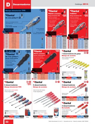 Catálogo 2014
30 Santul Herramientas S.A. de C.V. / www.santul.com.mx / Atención a clientes: 01800 7263532
3/16 X 3”, 3/16” X 6” , 1/4” X 4”, 1/4” X 6”
Medidas:
3/16 X 4”, 1/4” X 4”
3/16 X 3”, 3/16” X 6” , 1/4” X 4”, 1/4” X 6”
Medidas:
3/16 X 4”, 1/4” X 4”
Código	 Medida	 Inner	Master	 Precio
6588	 1/8” X 4”	6	 72	 $14.85
6589	 1/8” X 6”	6	 72	 $17.50
6590	 1/8” X 8”	6	 72	 $18.95
6591	 3/16” X 4”	6	 72	 $20.70
6592	 3/16” X 6”	6	 72	 $23.65
6593	 3/16” X 8”	6	 72	 $25.55
Código	 Medidas	 Inner	Master	 Precio
8715	 3/16” X 4”	 6	 36	 $34.50
8716	 1/4” X 4”	 6	 36	 $41.85
D
Código	Inner	 Master	Precio
6594	6	 36	$135.40
Código	Inner	 Master	Precio
8712	 6	 24	 $86.20
Código	 Medidas	 Inner	Master	 Precio
7112	 1/8” X 3”	 6	 36	 $34.50
Planos (estándar) Cabinet
De cruz (phillips®)
Mango bimaterial TPR Mango bimaterial TPR
Tarjeta
Blister Blister
Blister
Blister
Desarmadores
Código	 Medida	 Inner	Master	 Precio
6570	 3/16” X 3”	6	 72	 $19.45
6571	 3/16” X 4”	6	 72	 $20.70
6572	 3/16” X 6”	6	 72	 $23.65
6573	 3/16” X 8”	6	 72	 $25.55
6574	 1/4” X 4”	6	 72	 $24.40
6575	 1/4” X 6”	6	 72	 $26.10
6576	 1/4” X 8”	6	 72	 $28.30
6577	 5/16” X 6”	6	 72	 $35.70
Código	 Medida	 Inner	Master	 Precio
6578	 1/8” X 4”	 6	 72	 $14.85
6579	 1/8” X 6”	 6	 72	 $17.50
6580	 3/16” X 3”	 6	 72	 $19.45
6581	 3/16” X 4”	 6	 72	 $20.70
6582	 3/16” X 6”	 6	 72	 $23.65
6583	 3/16” X 8”	 6	 72	 $25.55
6584	 1/4” X 4”	 6	 72	 $24.40
6585	 1/4” X 6”	 6	 72	 $26.10
6586	 1/4” X 8”	 6	 72	 $28.30
6587	 5/16” X 6”	 6	 72	 $35.70
Tarjeta
Tarjeta
-Barra en acero cromo vanadio
-Clip tipo pluma
-Barra en acero
cromo vanadio, templada
-Barra en acero
cromo vanadio,
templada
-Barra en acero
cromo vanadio,
templada
-Barra con encabado profundo
para trabajo rudo
-Barra con encabado
profundo para trabajo rudo
-Barra con encabado
profundo para trabajo rudo
-Barra en acero alto carbono
-Puntas magnetizadas-Puntas magnetizadas
-Puntas magnetizadas
-Barra en acero
alto carbono
-Barra en acero
alto carbono
-Puntas rectificadas
y magnetizadas
-Puntas rectificadas
y magnetizadas
-Puntas rectificadas
y magnetizadas
-Mango ergonómico
bimaterial cubierto de TPR
-Fácil identificación de
punta phillips®
por
su color azul
-Fácil identificación de
punta plana por
su color rojo
-Fácil identificación de
punta plana por
su color rojo
Mango bimaterial TPR 2014
Nuevo
2014
Nuevo
2014
Nuevo
6 desarmadores
Mango bimaterial TPR
6 desarmadores
Mango de acetato
2 desarmadores
Mango de acetato
2 desarmadores
De bolsillo
2014
Nuevo
N
N
N N
N N
N N N
N N N
N N N
N N N
N N N
N
N
N N
3/16 X 3”, 3/16” X 6” , 1/4” X 4”, 1/4” X 6”
Medidas:
3/16 X 4”, 1/4” X 4”
De golpe
Código	Inner	 Master	Precio
8711	 6	 24	 $130.50 Blister
Tarjeta
-Barra cuadrada que permite
el uso de llaves
-Fácil identificación de
punta plana por
su color rojo
Código	 Medida	 Inner	Master	 Precio
7114	 3/16” X 3”	 6	 36	 $31.15
7118	 1/4” X 4”	 6	 36	 $38.90
7119	 1/4” X 6”	 6	 36	 $42.25
6994	 5/16” X 8”	 6	 36	 $54.40
Código	 Medida	 Inner	Master	 Precio
7106	 3/16” X 3”	 6	 36	 $31.15
7107	 1/4” X 4”	 6	 36	 $38.90
7108	 1/4” X 6”	 6	 36	 $42.25
6993	 5/16” X 8”	 6	 36	 $54.40
-Barra con terminación
en capuchón para mayor
área de golpeo
-Puntas rectificadas
y magnetizadas
De cruz (phillips®
)
Mango antiderrapante
2014
Nuevo
7 desarmadores de golpe
Mango de acetato
2014
Nuevo
Planos (estándar)
Mango antiderrapante
-Barra con terminación
en capuchón para mayor
área de golpeo
-Puntas rectificadas
y magnetizadas
-Fácil identificación de
punta phillips®
por
su color azul
Puntas magnetizadas
NN
Tarjeta
 