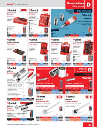 Santul®
Tu mano derecha
33Imágenes ilustrativas, pueden llegar a cambiar con respecto al producto final
25 en 1
Contenido:
1 matraca, mando 3/8”
1 dado universal
1 adaptador para taladro
4 Dados std, cuadro 1/4”: 1/4” a 11/32”
4 Dados mm, cuadro 1/4”: 8 a 11 mm
4 Dados std, cuadro 3/8”: 3/8” a 5/8”
4 Dados mm, cuadro 3/8”: 12 a 15 mm
1 extensión de 3/8” X 3”
1 adaptador de 3/8” a 1/4”
1 matraca cabeza redonda, cuadro 3/8”
1 desarmador, cuadro 1/4”
1 disco para matraca, cuadro 3/8”
4 organizadores para dados
Contenido:
std: 3/8”, 7/16”, 1/2”, 9/16”, 5/8”, 11/16”, 3/4”, 13/16”, 7/8”
mm: 10, 11, 12, 13, 14, 15, 16, 17, 19 mm
Contenido:
std: 1/2”, 9/16”, 5/8”, 11/16”, 3/4”, 13/16”, 7/8”, 15/16”
mm: 13, 14, 15, 18, 19, 20, 21, 22 mm
Contenido:
Código	 Mando	 Inner	Master	 Precio
8776	 3/8”	 6	36	$73.90
8777	 1/2”	 6	36	$108.40
Código	 Mando	 Inner	Master	 Precio
8778	 3/8”	 6	36	$152.70
8779	 1/2”	 6	36	$184.70
Código	 Inner	 Master	Precio
6620	6	 36	$74.70
Código	 Inner	 Master	Precio
8110	6	 24	$229.00
Código	 Inner	 Master	Precio
7190	6	 24	$243.00
1/8” - 3/32” (6)
T5, 6, 7, 8, 9, 10, 15, 20
1/8”
7/64”
5/64”
1/16” - 5/32” (5)
0.35, 0.5 mm
0.35 mm
1/8”
#000, 00, 0, 1
Puntas:
1.4, 2, 2.4, 3 mm
#0, 1
Contenido:
1/32”, 3/64”, 5/64”
#0, 1, 2
Contenido:
1.4, 2, 2.4 mm
#00, 0, 1
Contenido:
1.4, 1.8, 2.4 mm
T5, 6, 7, 8, 9, 10
1.5, 2, 2.5 mm
#00, 0, 1
Contenido:
1/8”
1/8” - 3/32” (6)
T5, 6, 7, 8, 9, 10, 15, 20
7/64”
#000, 00, 0, 1
Puntas:
-Mango guarda puntas
Código	Inner	 Master	Precio
8709	6	 36	$184.70
Código	Inner	 Master	Precio
8713	6	 36	$91.10
Código	Inner	 Master	Precio
8094	6	 36	$56.60
Código	Inner	 Master	Precio
8096	6	 36	$123.10
Código	Inner	 Master	Precio
8095	6	 36	$152.70
-Puntas en acero cromo vanadio
-Trabajos para precisión
-Incluye porta puntas
Blister
Blister Blister
Blister Blister
BlisterBlister Blister
Blister
Blister
Blister
Blister
1/2”3/8”1/2”3/8”
3/8” 1/2”
Blister
-Puntas en acero
cromo vanadio
-Trabajos para
precisión
-Puntas en acero
cromo vanadio
-Trabajos para precisión
-Incluye estuche
-Incluye estuche -Incluye estuche -Incluye estuche
-Incluye estuche
-Puntas en acero
cromo vanadio
-Trabajos para
precisión
-Puntas en acero
cromo vanadio
-Trabajos para
precisión
-Mangos
antiderrapantes
-Puntas en acero
cromo vanadio
-Trabajos para
precisión
-Mangos
antiderrapantes
-Incluye estuche
-Puntas de acero
al carbono
DDesarmadores
Para joyero
Tipo matraca
1, 1.5, 2 mm
T7, 8, 9
H2, H3, H4
#00, 0, 1
Puntas:
Código	Inner	 Master	Precio
7113	6	 36	$29.55
Juegos
DDados
Y accesorios
Código	 Medida	 Inner	Master	 Precio
8112	 Estándar	 6	36	$152.70
8111	 Millimétricos	 6	36	$152.70
Código	 Medida	 Inner	Master	 Precio
8114	 Estándar	 6	36	$115.70
8113	 Millimétricos	 6	36	$115.70
-Fabricados en acero alto carbono
-Montados en riel organizador
-Fabricadas en acero alto carbono
-Sistema de engrane de 48 dientes
-Botón de liberacíon rápida
-Sistema de engrane
de 48 dientes
-Botón de
liberación rápida
-Fabricados en
acero alto carbono
-Sustituye medidas de:
10 mm a 19 mm
-Fabricadas en acero cromo vanadio
-Sistema de engrane de 24 dientes
-Mecanismo reversible
Matraca
Cabeza redonda
Matraca
Con dados
Matraca
Y dado
Universal
Matraca
Cabeza de pera
8 dados, cuadro 1/2”
15 piezas
9 dados, cuadro 3/8”
2014
Nuevo
N
20 puntas 30 puntas
12 puntas
16 dados
25 piezas
Desarmador
33 piezas
Desarmador
23 piezas
6 desarmadores
Para joyero
6 desarmadores
Para joyero
6 desarmadores
Para joyero
15 desarmadores
Para joyero
Electrónica
Mecánica
 