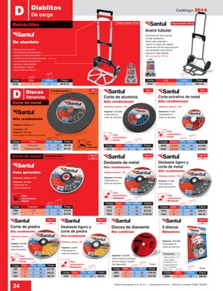 Catálogo 2014
34 Santul Herramientas S.A. de C.V. / www.santul.com.mx / Atención a clientes: 01800 7263532
Carga máxima: 60 kg
Construcción
Construcción
2 discos de lija, 4 1/2”
3 discos abrasivos
tipo 27 p/corte de
metal, 4 1/2”
1 disco plástico
de respaldo, 4 1/2”
Contenido:
Código	 Inner	 Master	Precio
8787	1	 4	$561.40
Acero tubular
-Estructura de aluminio
-Con jaladera para extender o
reducir el cuerpo del diablito
-Llantas de hule de larga duración
-Se compactan para ahorrar
espacios, base abatible
-Resistentes y ligeros
-Altura máxima: 100 cm
-Diámetro: 14”
-Espesor: 2.8 mm
-Fabricados en óxido de aluminio
-Espesor: 3.2 mm
-Fabricados en
óxido de aluminio
-Espesor: 3.2 mm
-Fabricados en
óxido de aluminio
-Espesor: 6.4 mm
-Fabricados en
óxido de aluminio
-Espesor: 3.2 mm
-Fabricados en
óxido de aluminio
-Espesor: 2.2 mm
-Para cortes de acabado
fino en loseta y azulejo
-No despostilla
-Diámetro: 4 1/2”
-Fabricados en
óxido de aluminio
-Diámetro interior: 7/8”
-Diámetro interior: 7/8”
-Diámetro interior: 7/8”
-Diámetro interior: 7/8”
-Diámetro interior: 7/8”
-Diámetro interior:
7/8”
-Diámetro interior: 1”
-Diámetro interior: 7/8”
-Espesor: 4 mm
-Fabricados en
óxido de aluminio
-Espesor: 6.4 mm
-Fabricados en
óxido de aluminio-Espesor: 4 mm
-Fabricados en
óxido de aluminio
-Estructura de acero tubular
de alta resistencia
-Botón para extender o
reducir el cuerpo del diablito
-Llantas de hule de larga duración
-Se compactan para ahorrar
espacios, base abatible
-Altura máxima: 100 cm
Retráctiles
D Diablitos
De carga
Funda
Blister
Corte de metal
D Discos
Abrasivos
De aluminio
Alto rendimiento
Usos generales
Corte de aluminio
Alto rendimiento
Desbaste de metal
Alto rendimiento
Corte de piedra
Alto rendimiento
Discos de diamante
Rin continuo
3 discos
Abrasivos
Corte extrafino de metal
Alto rendimiento
Desbaste ligero y
corte de metal
Alto rendimiento
Desbaste ligero y
corte de piedra
Alto rendimiento
Código	 Espesor	 Inner	Master	 Precio
8008	 1.2 mm	 10	 40	 $14.80
8009	 1.6 mm	 10	 40	 $14.80
Código	 Diám.	 Inner	Master	 Precio
7979	 7”	 5	30	$49.25
7983	 9”	 5	30	$98.50
Código	 Diám.	 Inner	Master	 Precio
7985	 4 1/2”	 5	 30	 $30.80
7978	 7”	 5	30	$54.20
7982	 9”	 5	30	$105.90
Código	 Diám.	 Inner	Master	 Precio
7987	 4 1/2”	 5	 30	 $17.00
7981	 7”	 5	30	$49.25
7984	 9”	 5	30	$83.70
Código	 Diám.	 Inner	Master	 Precio
7980	 7”	 5	30	$49.25
Código	 Diám.	 Inner	Master	 Precio
7976	 7”	 5	30	$39.40
Código	 Diám.	 Inner	Master	 Precio
8001	 4”	 5	30	$108.40
8002	 7”	 5	30	$233.90
Código	Inner	 Master	Precio
8066	6	 36	$96.00
Código	 Para	 Inner	Master	 Precio
7973	 Chop saw	 5	 30	 $56.60
7975	 Potencia media	 5	 30	 $81.00
Código	 Diámetro	 Inner	Master	 Precio
7986	 4 1/2”	 5	 30	 $18.50
7977	 7”	 5	30	$43.85
Tipo 1Tipo 1
Carga máxima: 68 kg
Tipo 27Tipo 27
Tipo 27 Tipo 27
Tipo 1
Tipo 27
Tipo 27
Corte de metal
Para
esmeriladora
Desbaste
Para
esmeriladora
Desbaste
Para
esmeriladora
Desbaste
Para
esmeriladora
Corte
Para
esmeriladora
Corte
Para
esmeriladora
Corte
Para
esmeriladora
Corte
7973
Para
Chop saw
Código	 Inner	 Master	Precio
8786	1	 4	$610.70
 