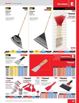 Santul®
Tu mano derecha
39Imágenes ilustrativas, pueden llegar a cambiar con respecto al producto final
Medidas:
1.5” / 51 mm
3” / 76 mm
6” / 152 mm
Código	 Tipo	Medida	 Inner	Master	 Precio
8025	 Flexible	 1”	 10	 20	 $18.40
8026	 Flexible	 2”	 10	 20	 $19.70
8027	 Flexible	 3”	 10	 20	 $22.15
8028	 Flexible	 4”	 10	 20	 $24.60
8029	 Flexible	 5”	 10	 20	 $27.10
8048	 Rígida	 2”	 10	 20	 $18.90
8049	 Rígida	 3”	 10	 20	 $22.15
Código	 Tipo	 Medida	 Inner	Master	 Precio
8081	 Flexible	 2”	 10	 20	 $44.30
8082	 Flexible	 3”	 10	 20	 $49.25
8083	 Flexible	 4”	 10	 20	 $61.60
8084	 Flexible	 5”	 10	 20	 $69.00
8085	 Flexible	 6”	 10	 20	 $78.80
8086	 Rígida	 2”	 10	 20	 $45.80
8087	 Rígida	 3”	 10	 20	 $50.50
Mango de madera
EEspátulas
Mango plástico
4 cuñas
Hoja flexible
3 espátulas
Plásticas
TapizadorasPlásticas
-Espesor: 0.26 mm
-Hoja flexible de
acero al carbono
-Mangos de plástico
para evitar lesiones
-Para alisar papel tapiz
-Fabricadas en polipropileno
-Resistente a solventes
-Ligera y flexible
-Fabricadas en
polipropileno
-Resistente
a solventes
-Ligera y flexible
-Mangos de polipropileno
con hojas de acero
alto carbono tratadas
térmicamente
-Mango de madera
-Con remache
y argolla de latón
-Hoja desbastada y
acabado pulido espejo
Ancho: 20” Ancho: 22”
-Cuerpo de polipropileno
-Mango de madera de 48”
-Encabado de rosca
-Cuerpo de polipropileno
-Mango de madera de 48”
-Encabado de rosca
Bolsa Tarjeta
Plástica
Ligera
Plástica
Recta
E
Para jardín
Rack para
6 escobas
Medidas:
50, 80, 100 y
120 mm
2014
Nuevo
-Producto
no incluido
NN
N
N
N N
N N
N N
2014
Nuevo
2014
Nuevo
2014
Nuevo
2014
Nuevo
23 dientes 22 dientes
Escobas
Código	 Atado	 Master	Precio
8174	3	 6	$46.80
Código	 Atado	 Master	Precio
7562	3	 6	$53.30
Código	 Inner	 Master	Precio
3056	1	 3	$101.00
Medidas:
Base: 11 cm
Altura: 42 cm
Fondo: 49 cm
Código	Inner	 Master	Precio
8743	12	 96	$27.10
Código	Inner	 Master	Precio
8161	6	 24	$19.70
Código	 Medida	 Inner	Master	 Precio
6772	 8”	 3	18	$84.50
6773	 10”	 3	18	$100.00
6774	 12”	 3	18	$110.00
Código	 Medida	 Inner	Master	 Precio
8156	 3”	 6	72	$6.65
8157	 4”	 6	72	$7.65
8158	 5”	 6	72	$9.10
8159	 6”	 6	72	$10.25
 