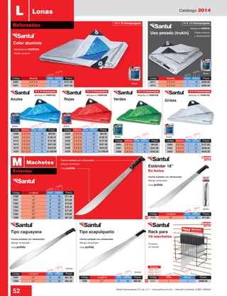 Catálogo 2014
52 Santul Herramientas S.A. de C.V. / www.santul.com.mx / Atención a clientes: 01800 7263532
BolsaBolsa
Bolsa
Granel
Granel
Bolsa
Bolsa
Tipo caguayana Tipo acapulqueño
Estándar 18”
En bolsa
Uso pesado (trukin)
Color aluminio
GrisesVerdesRojasAzules
Bolsa
Bolsa
-Medidas en metros
-Hoja pulida
-Hoja pulida
-Hoja pulida -Hoja pulida
-Medidas en metros-Medidas en metros-Medidas en metros-Medidas en metros
-Medidas en metros
-Doble refuerzo
-Mango remachado
-Mango remachado
-Mango remachado -Mango remachado
-Doble refuerzo
y recubrimiento
Código	 Longitud	 Inner	Master	 Precio
7390	 14”	 6	36	$71.40
7391	 16”	 6	36	$72.60
7392	 18”	 6	36	$73.90
7393	 20”	 6	36	$76.30
7394	 22”	 6	36	$77.60
7395	 24”	 6	36	$78.80
7396	 26”	 6	36	$81.30
Rack para
10 machetes
Código	 Longitud	 Inner	Master	 Precio
7422 	 18”	 6	 36	 $77.60
Código	 Longitud	 Inner	Master	 Precio
7399	 27”	 6	36	$83.90
Código	 Longitud	 Inner	Master	 Precio
7397	 24”	 6	36	$81.30
7398	 27”	 6	36	$82.20
Código	 Medida	 Inner	Master	 Precio
5494	 3 X 3 m	 1	 12	 $137.90
5491	 4 X 5 m	 1	 12	 $221.60
Código	 Medida	 Inner	Master	 Precio
5471	 3 X 3 m	 1	 10	 $200.00
5472	 4 X 5 m	 1	 5	 $394.00
-Cacha soldada con ultrasonido
-Cacha soldada con ultrasonido
-Cacha soldada con ultrasonido -Cacha soldada con ultrasonido
Estándar
M Machetes
L Lonas
Reforzadas
-Producto
no incluido
2014
Nuevo
N
2014
Nuevo
N
10 X 10 hilos/pulgada 14 X 14 hilos/pulgada
10 X 10 hilos/pulgada10 X 10 hilos/pulgada10 X 10 hilos/pulgada10 X 10 hilos/pulgada
Código	 Inner	 Master	Precio
3057	1	 1	$486.00
Medidas:
Base: 49 cm
Altura: 56 cm
Fondo: 35 cm
Código	 Medida	 Inner	Master	 Precio
5464	 2 X 3 m	 1	 18	 $64.00
5467	 4 X 5 m	 1	 12	 $221.60
5468	 5 X 6 m	 1	 6	 $443.20
Código	 Medida	 Inner	Master	 Precio
5460	 3 X 4 m	 1	 12	 $157.60
5462	 4 X 5 m	 1	 12	 $246.20
5463	 5 X 6 m	 1	 6	 $443.20
Código	 Medida	 Inner	Master	 Precio
5406	 2 X 3 m	 1	 18	 $64.00
5442	 3 X 3 m	 1	 12	 $128.10
5410	 3 X 4 m	 1	 12	 $137.90
5412	 4 X 5 m	 1	 12	 $221.60
5418	 5 X 6 m	 1	 6	 $443.20
5420	 6 X 12 m	 1	 3	 $1,058.90
Código	 Medida	 Inner	Master	 Precio
5425	 2 X 3 m	 1	 18	 $64.00
5429	 3 X 3 m	 1	 12	 $128.10
5430	 3 X 4 m	 1	 12	 $137.90
5432	 4 X 5 m	 1	 12	 $221.60
5438	 5 X 6 m	 1	 6	 $443.20
5439	 6 X 12 m	 1	 3	 $1,058.90
 