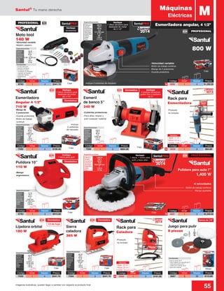 Santul®
Tu mano derecha
55Imágenes ilustrativas, pueden llegar a cambiar con respecto al producto final
3 discos de lija de 5”
1 disco plástico de respaldo de 5”
1 borla para pulido de 5”
1 piedra para asentar de 3”
2 ejes para adaptar
Contenido:
Potencia: 	 180 W
Tensión: 	 120 V
Frecuencia: 	 60 Hz
Consumo: 	 1.5 A
Velocidad: 	 12,000 rpm
Lija:	 1/3 de hoja
Cable: 	 1.90 m
Peso: 	 1.59 kg
Especificaciones
Potencia: 	 385 W
Tensión: 	 120 V
Frecuencia: 	 60 Hz
Consumo: 	 4.2 A
Velocidad: 	 3,000 rpm
Carrera: 	 18 mm
Zanco: 	 “U”
Cable: 	 1.90 m
Peso: 	 1.59 kg
Especificaciones
Incluye
1 disco, 1 borla para
pulir y llave allen
Rack para
Caladora
Rack para
Esmeriladora
Incluye
1 disco abrasivo para
desbaste de metal
de 4 1/2”
Potencia: 	 800 W
Tensión: 	 120 V
Frecuencia: 	 60 Hz
Consumo: 	 6 A
Velocidad: 	 0-11,000 rpm
Capacidad: 	 4 1/2”
Flecha: 	 5/8”
Cable: 	 1.90 m
Peso: 	 2.10 kg
Especificaciones
PROFESIONAL
2 borlas para pulir
9 piedras montadas
6 minidiscos de lija
1 minipiedra de desbaste
1 repuesto de boquilla
1 extensión flexibe
3 adaptadores
1 llave
Contenido:
Potencia: 	 710 W
Tensión: 	 120 V
Frecuencia: 	 60 Hz
Consumo: 	 5.9 A
Velocidad: 	 5,000 rpm
Capacidad: 	 4 1/2”
Flecha: 	 5/8”
Cable: 	 1.90 m
Peso: 	 2.15 kg
Especificaciones
Potencia: 	 240 W
Tensión: 	 120 V
Frecuencia: 	 60 Hz
Consumo: 	 2 A
Velocidad: 	 2,950 rpm
Cable: 	 1.67 m
Peso: 	 3.8 kg
Especificaciones
Potencia: 	 110 W
Tensión: 	 120 V
Frecuencia: 	 60 Hz
Consumo: 	 1 A
Velocidad: 	 3,000 rpm
Capacidad:	 10” (254 mm)
Cable: 	 0.35 m
Peso: 	 2.06 kg
Especificaciones
Incluye
2 piedras abrasivas
grano fino y mediano
de 5”
Código	Inner	 Master	Precio
7594	1	 3	$541.70
Sierra
caladora
385 W
Caja
Código	Inner	 Master	Precio
6696	1	 4	$1,290.00
Código	Inner	 Master	Precio
8782	1	 4	$541.70
Código	Inner	 Master	Precio
6697	1	 3	$2,200.00
Código	Inner	 Master	Precio
8783	1	 4	$615.60
Código	Inner	 Master	Precio
7599	1	 2	$664.90
Caja
CajaCaja
PROFESIONAL
PROFESIONAL
Lijadora orbital
180 W
Pulidora 10”
110 W
Esmeril
de banco 5”
240 W
Código	Inner	 Master	Precio
7592	1	 4	$726.40
Esmeriladora
Angular 4 1/2”
710 W
-Incluye
2 carbones
de repuesto
Código	Inner	 Master	Precio
7593	1	 4	$541.70
Caja Blister
Juego para pulir
8 piezas
Código	Inner	 Master	Precio
8067	6	 36	$110.80
-Maletín plástico
-Guarda protectora
-Botón de trabajo
continuo
-Velocidad variable
-Cubiertas protectoras
-Mango
ergonómico
-Mango de
2 posiciones
-Para afilar, limpiar y
pulir cualquier material
Moto tool
140 W
Caja
Incluye
1 disco abrasivo para
desbaste de metal
de 4 1/2”
Incluye
accesorios
Incluye
1 borla para pulir
Potencia: 	 140 W
Tensión: 	 120 V
Frecuencia: 	 60 Hz
Consumo: 	 1 A
Velocidad: 	 8,000 - 32,000 rpm
Collet: 	 1/8”
Cable: 	 1.90 m
Peso: 	 0.6 kg
Especificaciones
-Incluye 2 carbones de repuesto
-Botón de trabajo continuo
-Mango ajustable
-6 velocidades
Pulidora para auto 7”
1,400 W
Caja
MMáquinas
Eléctricas
800 W
Caja
Potencia: 	 1,400 W
Tensión: 	 120 V
Frecuencia: 	 60 Hz
Consumo: 	 10 A
Velocidad: 	 600-3,500 rpm
Capacidad: 	 7”
Cable: 	 1.90 m
Peso: 	 3.6 kg
Especificaciones
-Producto
no incluido
-Producto
no incluido
2014
Nuevo
2014
Nuevo
N
N
SantulPRO SantulPRO
SantulPRO
-Velocidad variable
-Botón de trabajo continuo
-Mango de 2 posiciones
-Guarda protectora
Doméstica
1/3 de hoja
Zanco de 1/4”
Doméstica
Doméstica
Doméstica
Doméstica
Código	Inner	 Master	Precio
3059	1	 3	$84.00
Código	Inner	 Master	Precio
3060	1	 3	$101.00
Esmeriladora angular, 4 1/2”
N
N
2014
Nuevo
2014
Nuevo
Medidas:
Base: 11 cm
Altura: 24 cm
Fondo: 7 cm
Medidas:
Base: 22 cm
Altura: 22 cm
Fondo: 19 cm
 