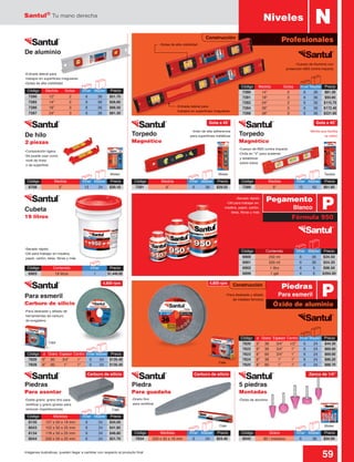 Santul®
Tu mano derecha
59Imágenes ilustrativas, pueden llegar a cambiar con respecto al producto final
4,800 rpm
Construcción
Código	 Medida	 Gotas	 Inner	Master	 Precio
7290	 12”	 2	 6	36	$51.70
7285	 14”	 2	 6	36	$56.60
7286	 18”	 3	 6	36	$66.50
7287	 24”	 3	 6	36	$81.30
Código	 Medidas	 Inner	Master	 Precio
7834	 220 x 35 x 16 mm	 6	 24	 $24.40
Código	 Grano	 Inner	Master	 Precio
8045	 60 / mediano	 6	 36	 $34.50
-Cuerpo de Aluminio con
protección ABS contra impacto
-Entrada lateral para
trabajos en superficies irregulares
-Gotas de alta visibilidad
-Secado rápido
-Útil para trabajar en madera,
papel, cartón, telas, fibras y más
Caja
Caja Blister
TarjetaBlister Blister
Código	 Medida	 Gotas	 Inner	Master	 Precio
7280	 14”	 2	 6	36	$81.30
7281	 18”	 3	 6	36	$93.60
7282	 24”	 3	 6	36	$115.70
7284	 36”	 3	 6	36	$172.40
7288	 48”	 3	 6	36	$221.60
De aluminio
-Doble grano: grano fino para
rectificar y grano grueso para
remover imperfecciones
-Grano fino
para rectificar
-Óxido de aluminio
Código	 Medida	 Inner	Master	 Precio
7289	 9”	 12	60	$61.60
Código	 Medida	 Inner	Master	 Precio
8708	 3”	 12	24	$20.10
Código	 Medida	 Inner	Master	 Precio
7291	 9”	 6	36	$29.55
-Cuerpo de ABS contra impacto
-Orilla en “V” para sostener
y estabilizar
sobre tubos
-Mirilla que facilita
la visión
-Imán de alta adherencia
para superficies metálicas
-Composición ligera
-Se puede usar como
nivel de línea
o de superficie
Cubeta
19 litros
Para esmeril
Carburo de silicio
Piedras
Para asentar
Piedra
Para guadaña
5 piedras
Montadas
Código	 Contenido	 Inner	Master	 Precio
6900	 250 ml	 6	 36	 $34.50
6901	 500 ml	 6	 36	 $54.20
6902	 1 litro	 6	 6	 $98.50
6899	 1 gal	 4	 6	 $394.00
Código	 ø	 Grano	 Espesor	Centro	 Inner	Master	 Precio
7820	 5”	36	 3/4”	 1/2”	 6	 24	 $44.30
7822	 6”	36	 3/4”	 1”	 6	 24	 $69.00
7823	 6”	60	 3/4”	 1”	 6	 24	 $69.00
7824	 6”	36	 1”	 1”	 6	 24	 $86.20
7825	 6”	60	 1”	 1”	 6	 24	 $88.70
Código	 Medidas	 Inner	Master	 Precio
8135	 127 x 50 x 19 mm	 6	 24	 $34.50
8043	 152 x 50 x 25 mm	 6	 24	 $41.85
8134	 178 x 50 x 25 mm	 6	 24	 $46.80
8044	 200 x 50 x 25 mm	 6	 24	 $51.70
-Secado rápido
-Útil para trabajar en:
madera, papel, cartón,
telas, fibras y más
Caja
-Para desbaste y afilado
de metales ferrosos
Caja
-Para desbaste y afilado de
herramientas de carburo
de tungsteno
Código	 ø	 Grano	 Espesor	Centro	 Inner	Master	 Precio
7826	 6”	60	 3/4”	 1”	 6	 24	 $135.40
7828	 6”	60	 1”	 1”	 6	 24	 $135.40
Torpedo
Magnético
Torpedo
Magnético
De hilo
2 piezas
Niveles N
Profesionales-Gotas de alta visibilidad
-Entrada lateral para
trabajos en superficies irregulares
Fórmula 950
Óxido de aluminio
P
P
Pegamento
Blanco
Piedras
Para esmeril
Construcción
Gota a 45˚
4,800 rpm
Carburo de silicio Carburo de silicio Zanco de 1/4”
Gota a 45˚
Código	 Contenido	 Inner	Precio
6903	 19 litros	 1	 $1,440.00
 