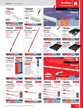 Santul®
Tu mano derecha
71Imágenes ilustrativas, pueden llegar a cambiar con respecto al producto final
Código	Inner	 Master	Precio
9245	12	 48	$24.60
Contenido:
Charola de 9” X 14”
Rodillo de 9” X 3/4”
Brocha de 2”
-Longitud máxima:
2.4 m
-Longitud: 9”
-Longitud: 9”
-Longitud máxima:
1.2 m
-Punta de rosca
para ajustar rodillos
-Para cortes rectos
en madera, metales,
plásticos y aluminio
-Estructura de acero
-Mango con cuerda
para extensión
-Mango con cuerda
para extensión
-Superficies
semi rugosas
-Canales
interiores
para un mejor
escurrimiento
de pintura
-Punta de rosca
para ajustar rodillos
Blister
Blister
Blister
Blister
-Mango plástico con cuerda y
casquillo metálico para extensión
Código	 DPP	Acabado	 Inner	Master	 Precio
7853	 6	Grueso	 10	 100	 $41.85
7852	 8	Medio	 10	 100	$41.85
Código	 DPP	Acabado	 Inner	Master	 Precio
7859	 12	Medio	 10	 100	 $41.85
7858	24	Fino	 10	100	$41.85
Código	 DPP	Acabado	 Inner	Master	 Precio
7854	18	Fino	 10	100	$41.85
-Fabricadas en
acero al carbono
-Fabricadas en
acero al carbono
-Para cortes rectos en
madera y plásticos
-Para cortes rectos en madera y plásticos-Para cortes rectos
en metales
-Para cortes rectos
en metales
-Fabricadas en acero
alta velocidad HSS
-Fabricadas en acero
alta velocidad HSS
Código	 Espesor	Inner	Master	 Precio
9234	3/8”	6	48	$36.95
Juego para
Pintar
Felpa áspera
2 seguetas
Bimetálicas, 12”
Extensión metálica
Para rodillo
Extensión metálica
Para rodillo
Maneral
Con jaula
Felpas
De repuesto
16 seguetas
Para caladora
5 seguetas
Para caladora
Código	 Espesor	 Inner	Master	 Precio
9240	 1”	 12	48	$22.15
9241	 3/8”	 12	48	$18.50
Bolsa
TarjetaBlister
Bolsa
Caja plástica, 100 pzs.
Código	Inner	 Master	Precio
9243	6	 48	$29.55
Código	Inner	 Master	Precio
9246	12	 48	$32.00
Código	Inner	 Master	Precio
9247	3	 5	$69.00
Código	Inner	 Master	Precio
9244	6	 48	$58.60
Código	Inner	 Master	Precio
8050	6	 36	$108.40
Código	Inner	 Master	Precio
8653	6	 48	$41.85
Charola para
Rodillo
Charola para
Rodillo
Código	Inner	 Master	Precio
9242	6	 24	$24.60
RRodillos
Y accesorios
Felpa suave
Código	 DPP	 Inner	Master	 Precio
7862	 18	 100	1000	$19.25
7863	 24	 100	1000	$19.25
-Dientes en acero alta velocidad HSS
-Cuerpo de acero aleado sometido a tratamiento
térmico que proporciona mayor dureza
-Precio por pieza
-Cuerpo flexible, no se
rompe al doblarse
-Dientes en acero
alta velocidad HSS
-Cuerpo de acero aleado
sometido a tratamiento
térmico que proporciona
mayor dureza
-Cuerpo flexible,
no se rompe al doblarse
12”
Código	 DPP	Acabado	 Inner	Master	 Precio
7857	 6	Grueso	 10	 100	 $41.85
7856	 6	Grueso	 10	 100	 $41.85
7855	 8	Medio	 10	 100	$41.85
7853 7857
7859
7858
7856
7855
7852
Bolsa
Telescópica
Zanco “U”
Zanco “U”Zanco “T”Zanco “T” Zanco “U”
SantulPROSantulPRO
18 y 24 DPP
Pintura
Código	 Medida	 Superficie	 Inner	 Master	 Precio
9236	 9” X 1 1/4”	 Extra rugosa	 6	 48	 $39.40
9237	 9” X 1”	 Muy rugosa	 6	 48	 $36.90
9238	 9” X 3/4”	 Rugosa	 6	 48	 $36.90
9239	 9” X 3/8”	 Lisa	 6	 48	 $34.45
9235	 4” X 3/8”	 Lisa	 6	 48	 $27.10
14” 14”
Bimetálicas
SSeguetas
Y Juegos
-Precio por blister
de 16 piezas
-Precio por blister
de 5 piezas
5 seguetas
Para caladora
-Precio por blister
de 5 piezas
5 seguetas
Para caladora
-Precio por blister
de 5 piezas
5 seguetas
Para caladora
-Precio por blister
de 5 piezas
 