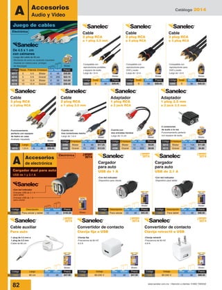 Catálogo 2014
82 www.sanelec.com.mx / Atención a clientes: 01800 7263532
-2 conexiones
de audio a la vez
-Funcionamiento perfecto
con equipos de audio
Adaptador
1 plug 3.5 mm
a 2 jack 3.5 mm
Cable
3 plug RCA
a 3 plug RCA
Cable
2 plug RCA
a 1 plug 3.5 mm
Convertidor de contacto
Clavija fija a USB
Convertidor de contacto
Clavija retractil a USB
Cable auxiliar
Para auto
Adaptador
1 plug RCA
a 2 jack RCA
-Con led indicador
-Entrada USB de 2.1 A
para tablet
-Entrada USB de 1 A
para celular
-Con led indicador
-Dispositivo para celular
-Con led indicador
-Dispositivo para tablet
Cargador
para auto
USB de 1 A
Cargador
para auto
USB de 2.1 A
-Funcionamiento
perfecto con equipos
de teatro en casa
-Acabado niquelado
-Cuenta con
tres conexiones macho
-Largo de 1.8 m
-Clavija fija
-Frecuencia de 60 HZ
-0.5 A
-Clavija retráctil
-Frecuencia de 60 HZ
-0.8 A
-1 plug de 3.5 mm a
1 plug de 3.5 mm
-Cable de 80 cm
-Cuenta con
dos entradas hembra
-Largo de 15 cm
Blister
Blister
Blister
Código	Empaque	Inner	 Master	 Precio
4213	Blister	12	144	$11.80
4212	Granel	20	 600	 $4.80
Blister
Código	Empaque	Inner	 Master	 Precio
4207	Blister	12	 72	 $9.85
4206	Granel	10	 600	 $8.60
Blister
Código	Empaque	Inner	 Master	 Precio
4209	Blister	 6	 48	$17.25
4208	Granel	10	 200	$13.55
Código	Largo	 Inner	Master	 Precio
4215	 1.8 m	 6	 48	 $29.45
Accesorios
Audio y VideoA
Juego de cables
Electrónica
Blister
Blister Blister
Blister
Blister Blister
Blister
Cable
2 plug RCA
a 1 plug 3.5 mm
-Compatible con
reproductores portátiles
y equipos de audio
-Largo de 1.8 m
Blister
Código	Inner	 Master	Precio
4201	6	 36	$29.45
Cable
2 plug RCA
a 2 plug RCA
-Compatible con
reproductores para
DVD y audio
-Largo de 1.8 m
-Compatible con
reproductores para
DVD y audio
-Largo de 1.8 m
Blister
Código	Inner	 Master	Precio
4203	6	 36	$29.45
Cable
3 plug RCA
a 3 plug RCA
Blister
Código	Inner	 Master	Precio
4205	6	 36	$45.55
2014
NuevoElectrónica
A Accesorios
de electrónica
Código	Largo	 Inner	Master	Precio
1443	 80 cm	 12	 48	 $47.00N
Código	Descripción	 Inner	Master	Precio
1440	 Para celular y tablet	 12	 48	 $165.00N
Código	Descripción	Inner	Master	Precio
1441	 Para celular	 12	 48	 $65.00N
Código	Descripción	Inner	Master	Precio
1442	 Para tablet	 12	 48	 $98.00N
Código	Voltaje	 Inner	Master	Precio
1445	 80-240 V	 12	 48	 $88.00N
Código	Voltaje	 Inner	Master	Precio
1444	 80-240 V	 12	 48	 $47.00N
2014
Nuevo
2014
Nuevo
2014
Nuevo
2014
Nuevo
2014
Nuevo
Cargador dual para auto
USB de 1 y 2.1 A
Código	 Piezas	Potencia	Empaque	 Inner	Master	 Precio
4217	 5	 5 A	 Blister	 6	 48	 $30.80
4216	 5	 5 A	 Granel	 10	 200	 $22.15
4219	 10	 10 A	 Blister	 6	 36	 $42.60
4218	 10	 10 A	 Granel	 10	 100	 $39.40
Blister
-Largo del cable de 55 cm
-Mordazas de acero en acabado niquelado
-Aislante en cabeza para proteger
de descargas
De 4.5 x 1 cm
con caimanes
 