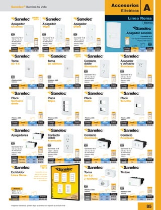 Sanelec® Ilumina tu vida
85Imágenes ilustrativas, pueden llegar a cambiar con respecto al producto final
Base: 40 cm
Altura: 45 cm
Medidas
Accesorios
Eléctricos A
Bolsa
Línea Roma
Eléctrico
Apagador sencillo
-Corriente 10 A
-127 V y 60 Hz de frecuencia
-Plástico ABS blanco
Código	 Inner	 Master	Precio
4441	12	 120	$22.05
Bolsa
-Corriente 10 A
-127 V y 60 Hz
de frecuencia
-Plástico ABS
blanco
Apagador
Doble
Código	 Inner	Master	Precio
4442	12	 120	$30.30
Bolsa
-Corriente 10 A
-127 V y 60 Hz
de frecuencia
-Plástico ABS
blanco
Apagador
Triple
Código	 Inner	Master	Precio
4443	12	 120	$38.15
Bolsa
2014
Nuevo
-Corriente 10 A
-127 V y 60 Hz
de frecuencia
-Plástico ABS
blanco
Apagador
Escalera
Código	 Inner	Master	Precio
4272	12	 120	$30.30
-Plástico ABS
blanco
Toma
De T.V.
y Teléfono
Código	 Inner	 Master	Precio
3026	1	 2	$2,229.00
Código	 Inner	 Master	Precio
4423	24	 360	$14.75
Código	Tipo	 Inner	Master	 Precio
4426	 T.V.	 24	360	$16.25
4425	Teléfono	24	 360	 $16.25
Bolsa
-Corriente 10 A
-127 V y 60 Hz
de frecuencia
-Plástico ABS
blanco
Apagador
y contacto
Aterrizado
Código	 Inner	 Master	Precio
4444	12	 120	$34.00
Bolsa
-Corriente 10 A
-127 V y 60 Hz
de frecuencia
-Plástico ABS
blanco
Contacto
doble
Aterrizado
Código	 Inner	 Master	Precio
4445	12	 120	$38.15
Bolsa
2014
Nuevo
-Plástico ABS
blanco
Toma
De teléfono
Código	 Inner	 Master	Precio
4273	12	 120	$30.30
Bolsa
2014
Nuevo
Toma
De T.V.
Código	 Inner	 Master	Precio
4274	12	 120	$30.30
Timbre
-Plástico ABS
blanco
Bolsa
4426
4425
-Plástico ABS
blanco Bolsa
-Plástico ABS
blanco
Placa
Sencilla
Bolsa
Código	 Inner	 Master	Precio
4417	12	 120	$15.50
-Corriente 10 A
-127 V y 60 Hz
de frecuencia
-Plástico ABS
blanco
Contacto
Polarizado
Bolsa
Código	 Inner	 Master	Precio
4428	24	 360	$16.25
-Plástico ABS
blanco
Placa
Doble
Bolsa
Código	 Inner	 Master	Precio
4418	12	 120	$15.50
-Corriente 10 A
-127 V y 60 Hz
de frecuencia
-Plástico ABS
blanco
Contacto
Aterrizado
Bolsa
Código	 Inner	 Master	Precio
4424	24	 360	$16.25
-Plástico ABS
blanco
Placa
Triple
Bolsa
Código	 Inner	 Master	Precio
4419	12	 120	$15.50
-Corriente 10 A
-127 V y 60 Hz
de frecuencia
-Plástico ABS
blanco
Contacto
doble
Aterrizado
Bolsa
Código	 Inner	 Master	Precio
4420	12	 120	$28.30
-Plástico ABS
blanco
Placa
Contacto
doble
Bolsa
Código	 Inner	 Master	Precio
4427	12	 120	$15.50
Apagadores
4421
4422
-Corriente 10 A
-127 V y 60 Hz
de frecuencia
-Plástico ABS
blanco Bolsa
Código	Tipo	 Inner	Master	 Precio
4421	Sencillo	24	 360	$12.05
4422	Escalera	24	 360	 $14.75
N
N N
N
2014
Nuevo
Exhibidor
Línea Roma
-Consulte con su
agente de ventas
sobre los artículos
que se incluirán en
el exhibidor
 