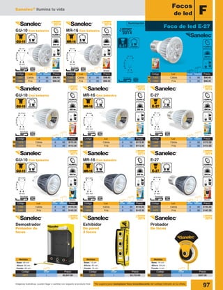 Sanelec® Ilumina tu vida
97Imágenes ilustrativas, pueden llegar a cambiar con respecto al producto final
F
Focos
de led
BlisterBlisterBlister
*Se sugiere para reemplazar foco incandescente del wattaje indicado en la viñeta.
77.5mm
27 mm
49.5 mm
63mm
27 mm
48 mm
72mm
23.5 mm
49.5 mm
77mm
23.5 mm
49 mm
59mm
24 mm
48 mm
60mm
24 mm
48 mm
2014
Nuevo
2014
Nuevo
2014
Nuevo
2014
Nuevo
Blister
Blister
Código	 Luz	 Inner	Master	Precio
1386	 Cálida	 6	96	$113.30
1387	 Fría	 6	96	$113.30
Código	 Luz	 Inner	Master	Precio
1469	 Cálida	 6	96	$143.30
1470	 Fría	 6	96	$143.30
N
N
N
N
MR-16 Con balastro
MR-16 Con balastro
MR-16 Con balastro
GU-10 Con balastro
Código	 Luz	 Inner	Master	Precio
1382	 Cálida	 6	96	$98.40
1383	 Fría	 6	96	$98.40
NNN
NNN
Foco de led E-27
2014
Nuevo
Código	Luz	 Inner	Master	 Precio
1380	Cálida	 6	 96	$98.40
1381	Fría	 6	96	$98.40
Código	Luz	 Inner	Master	 Precio
1384	Cálida	 6	 96	$98.40
1385	Fría	 6	96	$98.40
77mm
27 mm
49 mm
2014
Nuevo
2014
Nuevo
2014
Nuevo
2014
Nuevo
2014
Nuevo
Blister
Blister
E-27
E-27
Código	 Luz	 Inner	Master	Precio
1388	 Cálida	 6	96	$113.30
1389	 Fría	 6	96	$113.30
Código	 Luz	 Inner	Master	Precio
1471	 Cálida	 6	96	$143.30
1472	 Fría	 6	96	$143.30
N
N
N
N
74mm
24 mm
48.5 mm
74mm
24 mm
49.5 mm
2014
Nuevo
2014
Nuevo
Blister
Blister
Código	 Luz	 Inner	Master	Precio
1473	 Cálida	 6	96	$113.30
1474	 Fría	 6	96	$113.30
Código	 Luz	 Inner	Master	Precio
1390	 Cálida	 6	96	$143.30
1391	 Fría	 6	96	$143.30
N
N
N
N
GU-10 Con balastro
GU-10 Con balastro
Iluminación
Probador
De focos
Exhibidor
De pared
3 focos
Base: 19 cm
Altura: 24 cm
Fondo: 5 cm
Medidas
Base: 12 cm
Altura: 45 cm
Fondo: 15 cm
Medidas
Base: 40 cm
Altura: 65 cm
Fondo: 20 cm
Medidas
Demostrador
Probador de
focos
Código	Inner	 Precio
3071	1	$5,947.00N
Código	Inner	 Precio
3072	1	$207.00N
Código	Inner	 Precio
3070	1	$3,723.00N
 