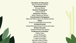 Secretária de Educação:
Iléia de Almeida Oliveira
Superintendente:
Vinicius Rocha
Diretora Pedagógica:
Cirlene Gomes
Assessora Técnica:
Maria Celeste de Oliveira
Coordenadora Pedagógica:
Maria de Fátima Alves dos Santos Gomes
Etapa:
Ensino Fundamental Anos Iniciais
Unidade Escolar:
Escola Municipal Pedro Ferreira dos Anjos
Diretora Escolar:
Cirleide Almeida dos Santos
Professores envolvidos:
Clézia Vieira,
Eronei Rodrigues,
Gilvânia Guimarães,
Lucélia Conceição,
Marcelina Maria Weber,
Maria Luciana Pereira.
 