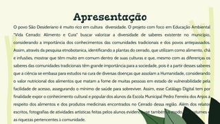 Apresentação
O povo São Desideriano é muito rico em cultura diversidade. O projeto com foco em Educação Ambiental
“Vida Cerrado: Alimento e Cura” buscar valorizar a diversidade de saberes existente no município,
considerando a importância dos conhecimentos das comunidades tradicionais e dos povos antepassados.
Assim, através da pesquisa etnobotanica, identificando a plantas do cerrado, que utilizam como alimento, chá
e infusões, mostrar que têm muito em comum dentro de suas culturas e que, mesmo com as diferenças os
saberes das comunidades tradicionais têm grande importância para a sociedade, pois é a partir desses saberes
que a ciência se embasa para estudos na cura de diversas doenças que assolam a Humanidade, considerando
o valor nutricional dos alimentos que matam a fome de muitas pessoas em estado de vulnerabilidade pela
facilidade de acesso, assegurando o mínimo de saúde para sobreviver. Assim, esse Catálago Digital tem por
finalidade expor o conhecimento cultural e popular dos alunos da Escola Municipal Pedro Ferreira dos Anjos a
respeito dos alimentos e dos produtos medicinais encontrados no Cerrado dessa região. Além dos relatos
escritos, fotografias de atividades artísticas feitas pelos alunos evidencia–se também o modo, os costumes e
as riquezas pertencentes à comunidade.
 