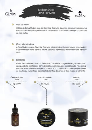 O Óleo de Barba Modern man da Glam Hair Cosmetic é perfeito para quem deseja uma
Barba macia, alinhada e perfumada. É perfeito tanto para as barbas longas quanto para
as mais curtas.
Barber Shop
Linha For Man
R$ 59,99
Óleo de Barba
60ml
Óleo de Barba
R$ 49,99
Cera Modeladora
150g
R$ 12,99
Gel Cola
350g
A Cera Modeladora da Glam Hair Cosmetic foi especialmente desenvolvida para modelar
o penteado sem tirar o aspecto natural, deixando o penteado de forma simples, rápido e
seco.
Cera Modeladora
O Gel Fixador Perfect Man da Glam Hair Cosmetic é um gel de fixação extra forte,
que possibilita penteados com definição, sustentação e durabilidade. Não deixa
resíduos e seu efeito tem aspecto natural. Não contém álcool, não prejudicando
os fios. Possui nutrientes e agentes hidratantes, deixando a fibra macia e brilhante.
Gel Cola
 