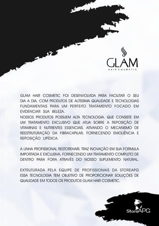 GLAM HAIR COSMETIC FOI DESENVOLVIDA PARA FACILITAR O SEU
DIA A DIA, COM PRODUTOS DE ALTÍSSIMA QUALIDADE E TECNOLOGIAS
FUNDAMENTAIS PARA UM PERFEITO TRATAMENTO FOCADO EM
EVIDENCIAR SUA BELEZA. .
NOSSOS PRODUTOS POSSUEM ALTA TECNOLOGIA. QUE CONSISTE EM
UM TRATAMENTO EXCLUSIVO QUE ATUA SOBRE A REPOSIÇÃO DE
VITAMINAS E NUTRIENTES ESSENCIAIS. ATIVANDO O MECANISMO DE
REESTRUTURAÇÃO DA FIBRACAPILAR, FORNECENDO EMOLIÊNCIA E
REPOSIÇÃO LIPÍDICA. .
A LINHA PROFISSIONAL RESTOREHAIR, TRAZ INOVAÇÃO EM SUA FORMULA
IMPORTADA E EXCLUSIVA, FORNECENDO UM TRATAMENTO COMPLETO DE
DENTRO PARA FORA ATRAVÉS DO NOSSO SUPLEMENTO NATURAL.
EXTRUTURADA PELA EQUIPE DE PROFISSIONAIS DA STOREAPG
ESSA TECNOLOGIA TEM OBJETIVO DE PROPORCIONAR SOLUÇÕES DE
QUALIDADE EM TODOS OS PRODUTOS GLAM HAIR COSMETIC.
 
