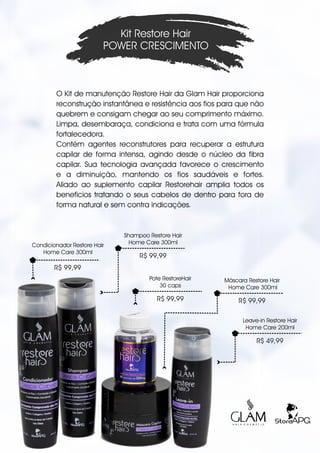 O Kit de manutenção Restore Hair da Glam Hair proporciona
reconstrução instantânea e resistência aos fios para que não
quebrem e consigam chegar ao seu comprimento máximo.
Limpa, desembaraça, condiciona e trata com uma fórmula
fortalecedora. .
Contém agentes reconstrutores para recuperar a estrutura
capilar de forma intensa, agindo desde o núcleo da fibra
capilar. Sua tecnologia avançada favorece o crescimento
e a diminuição, mantendo os fios saudáveis e fortes.
Aliado ao suplemento capilar Restorehair amplia todos os
beneficios tratando o seus cabelos de dentro para fora de
forma natural e sem contra indicações.
Kit Restore Hair
POWER CRESCIMENTO
Shampoo Restore Hair
Home Care 300ml
R$ 99,99
Leave-in Restore Hair
Home Care 200ml
R$ 49,99
Pote RestoreHair
30 caps
R$ 99,99
R$ 99,99
Condicionador Restore Hair
Home Care 300ml
Máscara Restore Hair
Home Care 300ml
R$ 99,99
 