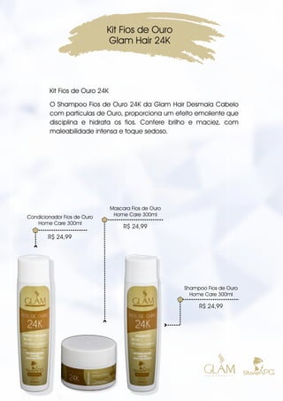 O Shampoo Fios de Ouro 24K da Glam Hair Desmaia Cabelo
com partículas de Ouro, proporciona um efeito emoliente que
disciplina e hidrata os fios. Confere brilho e maciez, com
maleabilidade intensa e toque sedoso.
Kit Fios de Ouro
Glam Hair 24K
Mascara Fios de Ouro
Home Care 300ml
R$ 24,99
Shampoo Fios de Ouro
Home Care 300ml
R$ 24,99
R$ 24,99
Condicionador Fios de Ouro
Home Care 300ml
Kit Fios de Ouro 24K
 