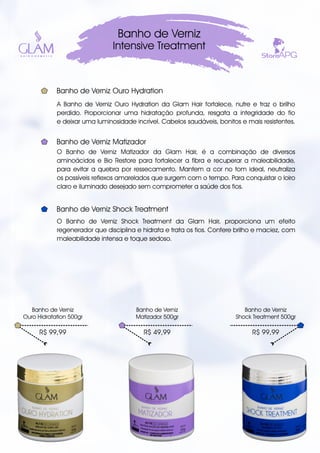 A Banho de Verniz Ouro Hydration da Glam Hair fortalece, nutre e traz o brilho
perdido. Proporcionar uma hidratação profunda, resgata a integridade do fio
e deixar uma luminosidade incrível. Cabelos saudáveis, bonitos e mais resistentes.
Banho de Verniz
Intensive Treatment
R$ 99,99
Banho de Verniz
Ouro Hidratation 500gr
Banho de Verniz Ouro Hydration
R$ 49,99
Banho de Verniz
Matizador 500gr
R$ 99,99
Banho de Verniz
Shock Treatment 500gr
O Banho de Verniz Matizador da Glam Hair, é a combinação de diversos
aminoácidos e Bio Restore para fortalecer a fibra e recuperar a maleabilidade,
para evitar a quebra por ressecamento. Mantem a cor no tom ideal, neutraliza
os possíveis reflexos amarelados que surgem com o tempo. Para conquistar o loiro
claro e iluminado desejado sem comprometer a saúde dos fios.
Banho de Verniz Matizador
O Banho de Verniz Shock Treatment da Glam Hair, proporciona um efeito
regenerador que disciplina e hidrata e trata os fios. Confere brilho e maciez, com
maleabilidade intensa e toque sedoso.
Banho de Verniz Shock Treatment
 