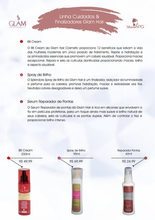 O BB Cream da Glam Hair Cósmetic proporciona 12 benefícios que salvam a vida
das mulheres modernas em único produto de tratamento. Repõe a hidratação e
os aminoácidos essenciais que promovem um cabelo saudável. Proporciona maciez
excepcional. Repara e sela as cutículas danificadas proporcionando maciez, brilho
e aspecto saudável.
Linha Cuidados &
Finalizadores Glam Hair
R$ 49,99
BB Cream
200ml
BB Cream
R$ 69,99
Spray de Brilho
90ml
R$ 24,99
Reparador Pontas
60ml
O Splendore Spray de Brilho da Glam Hair é um finalizador, realçador da luminosidade
e perfume para os cabelos, promove hidratação, maciez e sedosidade aos fios.
Neutraliza odores desagradáveis e deixa um perfume suave.
Spray de Brilho
O Serum Reparador de pontas dá Glam Hair é rica em silicones que envolvem o
fio em películas protetoras, para um toque ainda mais suave e brilho natural de
seus cabelos, sela as cutículas e as pontas duplas. Além de controlar o frizz e
proporcionar brilho intenso.
Serum Reparador de Pontas
 