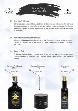 O Shampoo com ação Anti-Caspa da Glam Hair Cosmetic age delicadamente na limpeza
do couro cabeludo, ao mesmo tempo em que equilibra e trata os cabelos. Com fórmula
equilibrada e suave, controla a oleosidade e elimina a caspa de forma eficaz, sem deixar
os fios ressecados.
Barber Shop
Linha For Man
R$ 49,99
Shampoo Anti-Caspa
240ml
Shampoo Anti-Caspa
R$ 49,99
Pomada Modeladora
150g
R$ 24,99
Shaving Gel
350g
A Pomada Modeladora Efeito Teia da Glam Hair Cosmetic modela e finaliza o cabelo
com aspecto natural, textura não oleosa. Não deixa resíduos e é removido facilmente
no banho.
Pomada Modeladora Efeito Teia
O Shaving Gel da Glam Hair Cosmetic é um gel de barbear, suaviza o rosto,
proporcionando um deslizar suave da lâmina sobre a pele, ajuda na hidratação e
maciez.
Shaving Gel
 