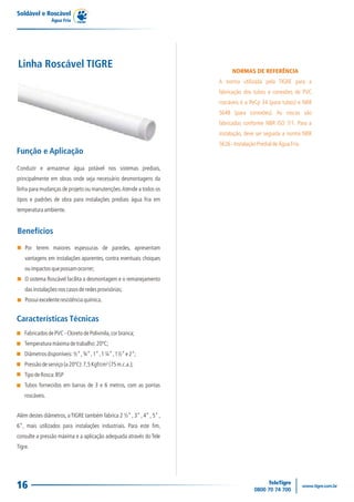 Soldável e Roscável
Água Fria
16
NORMAS DE REFERÊNCIA
A norma utilizada pela TIGRE para a
fabricação dos tubos e conexões de PVC
roscáveis é a PeCp 34 (para tubos) e NBR
5648 (para conexões). As roscas são
fabricadas conforme NBR ISO 7/1. Para a
instalação, deve ser seguida a norma NBR
5626-InstalaçãoPredialdeÁguaFria.
Linha Roscável TIGRE
Conduzir e armazenar água potável nos sistemas prediais,
principalmente em obras onde seja necessário desmontagens da
linha para mudanças de projeto ou manutenções.Atende a todos os
tipos e padrões de obra para instalações prediais água fria em
temperaturaambiente.
Função e Aplicação
Além destes diâmetros, aTIGRE também fabrica 2 ½” , 3” , 4” , 5” ,
6”, mais utilizados para instalações industriais. Para este fim,
consulte a pressão máxima e a aplicação adequada através do Tele
Tigre.
Benefícios
Por terem maiores espessuras de paredes, apresentam
vantagens em instalações aparentes, contra eventuais choques
ouimpactosquepossamocorrer;
O sistema Roscável facilita a desmontagem e o remanejamento
dasinstalaçõesnoscasosderedesprovisórias;
Possuiexcelenteresistênciaquímica.
Características Técnicas
FabricadosdePVC-CloretodePolivinila,corbranca;
Temperaturamáximadetrabalho:20ºC;
Diâmetrosdisponíveis:½”,¾”,1”,1¼”,1½”e2”;
Pressãodeserviço(a20ºC):7,5Kgf/cm²(75m.c.a.);
TipodeRosca:BSP
Tubos fornecidos em barras de 3 e 6 metros, com as pontas
roscáveis.
 