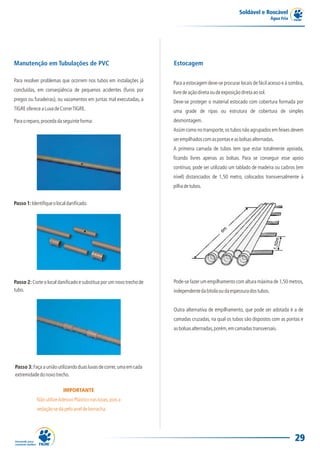 Soldável e Roscável
Água Fria
29
Manutenção em Tubulações de PVC
Passo1:Identifiqueolocaldanificado.
Passo 2: Corte o local danificado e substitua por um novo trecho de
tubo.
Para resolver problemas que ocorrem nos tubos em instalações já
concluídas, em conseqüência de pequenos acidentes (furos por
pregos ou furadeiras), ou vazamentos em juntas mal executadas, a
TIGREofereceaLuvadeCorrerTIGRE.
Paraoreparo,procedadaseguinteforma:
Passo 3: Faça a união utilizando duas luvas de correr,uma em cada
extremidadedonovotrecho.
IMPORTANTE
Não utilizeAdesivo Plástico nas luvas,pois a
vedaçãosedápeloaneldeborracha.
Pode-se fazer um empilhamento com altura máxima de 1,50 metros,
independentedabitolaoudaespessuradostubos.
Outra alternativa de empilhamento, que pode ser adotada é a de
camadas cruzadas, na qual os tubos são dispostos com as pontas e
asbolsasalternadas,porém,emcamadastransversais.
Estocagem
Para a estocagem deve-se procurar locais de fácil acesso e à sombra,
livredeaçãodiretaoudeexposiçãodiretaaosol.
Deve-se proteger o material estocado com cobertura formada por
uma grade de ripas ou estrutura de cobertura de simples
desmontagem.
Assim como no transporte,os tubos não agrupados em feixes devem
serempilhadoscomaspontaseasbolsasalternadas.
A primeira camada de tubos tem que estar totalmente apoiada,
ficando livres apenas as bolsas. Para se conseguir esse apoio
contínuo, pode ser utilizado um tablado de madeira ou caibros (em
nível) distanciados de 1,50 metro, colocados transversalmente à
pilhadetubos.
 
