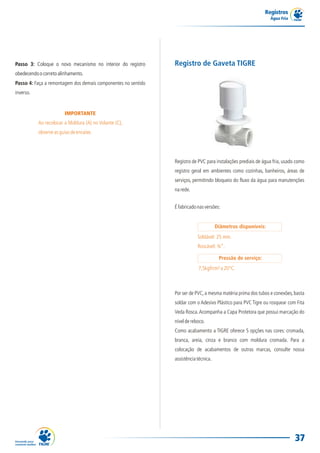 Registros
Água Fria
37
IMPORTANTE
Ao recolocar a Moldura (A) no Volante (C),
observeasguiasdeencaixe.
Passo 3: Coloque o novo mecanismo no interior do registro
obedecendoocorretoalinhamento.
Passo 4: Faça a remontagem dos demais componentes no sentido
inverso.
Registro de PVC para instalações prediais de água fria, usado como
registro geral em ambientes como cozinhas, banheiros, áreas de
serviços, permitindo bloqueio do fluxo da água para manutenções
narede.
Registro de Gaveta TIGRE
Éfabricadonasversões:
Por ser de PVC,a mesma matéria prima dos tubos e conexões,basta
soldar com o Adesivo Plástico para PVC Tigre ou rosquear com Fita
Veda Rosca.Acompanha a Capa Protetora que possui marcação do
níveldereboco.
Como acabamento a TIGRE oferece 5 opções nas cores: cromada,
branca, areia, cinza e branco com moldura cromada. Para a
colocação de acabamentos de outras marcas, consulte nossa
assistênciatécnica.
7,5kgf/cm²a20°C.
Diâmetros disponíveis:
Pressão de serviço:
Soldável: 25 mm.
Roscável: ¾”.
 