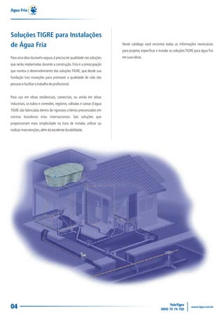 04
Para uma obra durável e segura,é preciso ter qualidade nas soluções
que serão implantadas durante a construção. Esta é a preocupação
que norteia o desenvolvimento das soluções TIGRE, que desde sua
fundação traz inovações para promover a qualidade de vida das
pessoasefacilitarotrabalhodoprofissional.
Para uso em obras residenciais, comerciais, ou ainda em obras
industriais, os tubos e conexões, registros, válvulas e caixas d'água
TIGRE são fabricadas dentro de rigorosos critérios preconizados em
normas brasileiras e/ou internacionais. São soluções que
proporcionam mais simplicidade na hora de instalar, utilizar ou
realizarmanutenções,alémdaexcelentedurabilidade.
Água Fria
Soluções TIGRE para Instalações
de Água Fria Neste catálogo você encontra todas as informações necessárias
para projetar, especificar e instalar as soluçõesTIGRE para água fria
emsuasobras.
 