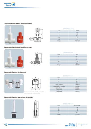 Registro de Gaveta - Mecanismo (Reposição)
DIMENSÕES (mm)
25 mm e 3/4"
26
18
12
92,8
27511899
Cotas
D
D1
D2
H
Código
Registros
Água Fria
40
Registro de Gaveta Base (modelo roscável)
DIMENSÕES (mm)
3/4"
39,5
104
67,6
31
3/4"
27951880
Cotas
D
H
A
D1
R
Código
Registro de Gaveta - Acabamento
DIMENSÕES (mm)
-
74,8
52,1
63,5
27952330
27952364
27952321
27952348
27952356
Cotas
H
D
d
Código Cromado
Código Branco c/ Cromado
Código Branco
Código Cinza
Código Areia
Registro de Gaveta Base (modelo soldável)
DIMENSÕES (mm)
25 mm
39,5
104
67,6
31
25
27951864
Cotas
D
H
A
D1
D2
Código
 