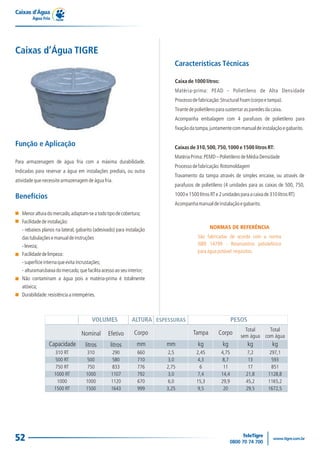 Caixas d’Água
Água Fria
52
Para armazenagem de água fria com a máxima durabilidade.
Indicadas para reservar a água em instalações prediais, ou outra
atividadequenecessitearmazenagemdeáguafria.
Função e Aplicação
Benefícios
Menoralturadomercado,adaptam-seatodotipodecobertura;
Facilidadedeinstalação:
- rebaixos planos na lateral, gabarito (adesivado) para instalação
dastubulaçõesemanualdeinstruções
-leveza;
Facilidadedelimpeza:
-superfícieinternaqueevitaincrustações;
- alturamaisbaixadomercado,quefacilitaacessoaoseuinterior;
Não contaminam a água pois a matéria-prima é totalmente
atóxica;
Durabilidade:resistênciaaintempéries.
Caixas de 310,500,750,1000 e 1500 litros RT:
MatériaPrima:PEMD–PolietilenodeMédiaDensidade
Processodefabricação:Rotomoldagem
Travamento da tampa através de simples encaixe, ou através de
parafusos de polietileno (4 unidades para as caixas de 500, 750,
1000e1500litrosRTe2unidadesparaacaixade310litrosRT)
Acompanhamanualdeinstalaçãoegabarito.
Caixa de 1000 litros:
Matéria-prima: PEAD - Polietileno de Alta Densidade
Processodefabricação:StructuralFoam(corpoetampa).
Tirantedepolietilenoparasustentarasparedesdacaixa.
Acompanha embalagem com 4 parafusos de polietileno para
fixaçãodatampa,juntamentecommanualdeinstalaçãoegabarito.
Características Técnicas
NORMAS DE REFERÊNCIA
São fabricadas de acordo com a norma
NBR 14799 - Reservatório poliolefínico
paraáguapotável:requisitos.
Caixas d’Água TIGRE
Capacidade
310 RT
500 RT
750 RT
1000 RT
1000
1500 RT
VOLUMES ALTURA PESOS
Nominal
litros
Efetivo
litros
Corpo
mm
310
500
750
1000
1000
1500
290
580
833
1107
1120
1643
660
710
776
792
670
999
2,5
3,0
2,75
3,0
6,0
3,25
Tampa
kg kg kg kg
Corpo
2,45
4,3
6
7,4
15,3
9,5
4,75
8,7
11
14,4
29,9
20
7,2
13
17
21,8
45,2
29,5
297,1
593
851
1128,8
1165,2
1672,5
ESPESSURAS
mm
Total
sem água
Total
com água
 