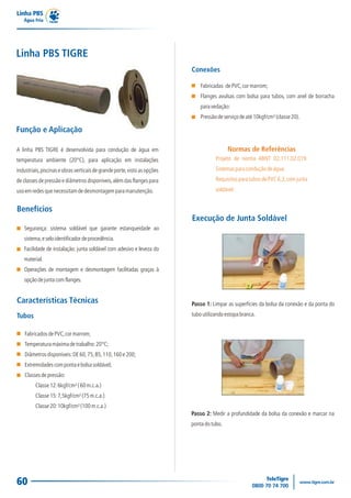 60
Linha PBS
Água Fria
Linha PBS TIGRE
A linha PBS TIGRE é desenvolvida para condução de água em
temperatura ambiente (20°C), para aplicação em instalações
industriais,piscinaseobrasverticaisdegrandeporte,vistoasopções
de classes de pressão e diâmetros disponíveis,além das flanges para
usoemredesquenecessitamdedesmontagemparamanutenção.
Função e Aplicação
Segurança: sistema soldável que garante estanqueidade ao
sistema,eseloidentificadordeprocedência.
Facilidade de instalação: junta soldável com adesivo e leveza do
material.
Operações de montagem e desmontagem facilitadas graças à
opçãodejuntacomflanges.
Benefícios
FabricadosdePVC,cormarrom;
Temperaturamáximadetrabalho:20°C;
Diâmetrosdisponíveis:DE60,75,85,110,160e200;
Extremidadescompontaebolsasoldável;
Classesdepressão:
Classe12:6kgf/cm²(60m.c.a.)
Classe15:7,5kgf/cm²(75m.c.a.)
Classe20:10kgf/cm²(100m.c.a.)
Características Técnicas
Tubos
Normas de Referências
Projeto de norma ABNT 02.111.02.019.
Sistemasparaconduçãodeágua.
RequisitosparatubosdePVC6,3,comjunta
soldável.
Fabricadas dePVC,cormarrom;
Flanges avulsas com bolsa para tubos, com anel de borracha
paravedação:
Pressãodeserviçodeaté10kgf/cm²(classe20).
Conexões
Passo 1: Limpar as superfícies da bolsa da conexão e da ponta do
tuboutilizandoestopabranca.
Execução de Junta Soldável
Passo 2: Medir a profundidade da bolsa da conexão e marcar na
pontadotubo.
 