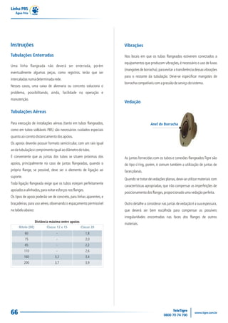 Linha PBS
Água Fria
66
Tubulações Enterradas
Uma linha flangeada não deverá ser enterrada, porém
eventualmente algumas peças, como registros, terão que ser
intercaladasnumadeterminadarede.
Nesses casos, uma caixa de alvenaria ou concreto soluciona o
problema, possibilitando, ainda, facilidade na operação e
manutenção.
As juntas fornecidas com os tubos e conexões flangeados Tigre são
do tipo o’ring, porém, é comum também a utilização de juntas de
facesplanas.
Quando se tratar de vedações planas,deve-se utilizar materiais com
características apropriadas, que irão compensar as imperfeições de
posicionamentodosflanges,proporcionadoumavedaçãoperfeita.
Vedação
Anel de Borracha
Vibrações
Nos locais em que os tubos flangeados estiverem conectados a
equipamentos que produzam vibrações, é necessário o uso de luvas
(mangotes de borracha),para evitar a transferência dessas vibrações
para o restante da tubulação. Deve-se especificar mangotes de
borrachacompatíveiscomapressãodeserviçodosistema.
Tubulações Aéreas
Para execução de instalações aéreas (tanto em tubos flangeados,
como em tubos soldáveis PBS) são necessários cuidados especiais
quantoaocorretodistanciamentodosapoios.
Os apoios deverão possuir formato semicircular, com um raio igual
aodatubulaçãoecomprimentoigualaodiâmetrodotubo.
É conveniente que as juntas dos tubos se situem próximas dos
apoios, principalmente no caso de juntas flangeadas, quando o
próprio flange, se possível, deve ser o elemento de ligação ao
suporte.
Toda ligação flangeada exige que os tubos estejam perfeitamente
apoiadosealinhados,paraevitaresforçosnosflanges.
Os tipos de apoio poderão ser de concreto, para linhas aparentes, e
braçadeiras,para uso aéreo,observando o espaçamento permissível
natabelaabaixo:
Outro detalhe a considerar nas juntas de vedação é a sua espessura,
que deverá ser bem escolhida para compensar as possíveis
irregularidades encontradas nas faces dos flanges de outros
materiais.
Instruções
Distância máxima entre apoios
Bitola (DE) Classe 12 e 15 Classe 20
60
75
85
110
160
200
-
-
-
-
3,2
3,7
1,8
2,0
2,2
2,6
3,4
3,9
 
