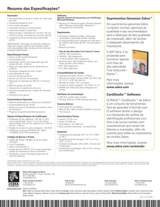 Resumo das Especificações*
Impressão                                                                       Software
•	 Termotransferência direta no cartão, por sublimação                          Suporte a Drivers de Impressoras com Certificação
                                                                                Microsoft Windows
                                                                                                                                                                Suprimentos Genuínos Zebra™
   de cores
•	 Impressão baseada em host
•	 Fitas de alta velocidade
                                                                                •	 Windows XP *Windows Vista®, Windows Server®
                                                                                              ,
                                                                                   2003, *Windows Server 2008, *Windows 7	
                                                                                                                                                                Os suprimentos genuínos Zebra
•	 Impressão colorida ou monocromática                                             *compatível com 32 e 64 bits	                                                cumprem normas rigorosas de
•	 Impressão simples ou dupla face
•	 Monocromático, impressão em uma face, 750 cph                                Suprimentos                                                                     qualidade e são recomendados
•	 YMCKO colorido, impressão em uma face, 180 cph                               •	 	 ecnologia inteligente da Zebra i Series para
                                                                                   T                                                                            para a obtenção de alta qualidade
•	 Impressão de borda a borda sobre mídia CR80
   padrão	
                                                                                   autenticação e automação de fitas coloridas                                  de impressão, além de facilitar
                                                                                •	 Kit Inicial de Mídia (para impressão em uma face) - 1
OBSERVAÇÃO: Velocidade de impressão medida do
                                                                                   fita YMCKO, 200 cartões de PVC, rolo de limpeza (1                           o adequado desempenho da
                                                                                   por fita)   
clique até a queda, cobertura de impressão média,
                                                                                •	 Material de limpeza	
                                                                                                                                                                impressora.
com conectividade USB e cartões por hora (cph) sob
condições determinadas.	                                                           	
	                                                                                  Fitas de Alta Velocidade True Colours® i Series                              A ZXP Série 3 foi
Especificações Gerais                                                           •	 YMCKO: 200 imagens/rolo
•	 Drivers do Microsoft® Windows®                                               •	 YMCKOK: 165 imagens/rolo                                                     projetada para
•	 Conectividade USB                                                            •	 ½ Painel YMCKO: 250 imagens/rolo                                             funcionar apenas
•	 Alimentador coberto com capacidade para 100                                  •	 Monocromático: 850 imagens/rolo (preto, azul,
   cartões (30 mils – 0,76mm)                                                      verde, dourado, prata, branco)                                               com fitas de
                                                                                •	 KdO: 500 imagens/rolo
•	 Saída com capacidade para 50 cartões (30 mils –
                                                                                •	 KrO: 500 imagens/rolo
                                                                                                                                                                alta velocidade
   0,76mm)
•	 Tecnologia inteligente de mídia i Series™                                                                                                                    True Colours® i
                                                                                Compatibilidade do Cartão
•	 Autocalibração de mídia                                                                                                                                      Series™.
•	 Cartucho de fita Load-N-Go™                                                  •	 	 spessura do Cartão: 30 mils – 0,76mm
                                                                                   E
•	 Monitor de LCD com 16 caracteres                                             •	 Tamanho do Cartão: formato CR-80, ISO 7810, Tipo
•	 Resolução de impressão de 300 dpi (11,8 pontos/                                 ID-1, 2.12” x 3.38” (54 x 86 mm)                                             Para mais
                                                                                •	 Material do Cartão: PVC e composto
   mm)
                                                                                •	 Contato do cartão inteligente - ISO 7816-1, 2, 3, 4
                                                                                                                                                                informações, acesse	
•	 Memória padrão de 32 MB
•	 Impressora com garantia de dois anos                                         •	 MIFARE ISO 14443 A/B cartão inteligente sem                                  www.zebra.com
•	 Dois anos de garantia para a cabeça de impressão                                contato
   original
•	 Fechadura Kensington®                                                        Interfaces de comunicação                                                       CardStudio™ Software
                                                                                •	 USB V2.0 - padrão (cabo incluído)
Características Opcionais                                                       •	 Conexão Ethernet 10/100 embutida (opcional)                                  O ZMotif™ CardStudio™ da Zebra
•	 	 odo de alimentação por cartão único CardSense™  
   M
•	 Conectividade Ethernet 10/100                                                Sistema Elétrico                                                                é um conjunto de ferramentas
•	 Tampa com trava no alimentador de cartões e motor                            •	 	 limentação AC monofásica
                                                                                   A                                                                            fácil de aprender e fácil de usar.
   da impressora                                                                •	 RMS CA 90V~264V e 47-63 HZ (50-60 Hz nominal)
•	 Programa de garantia estendida do produto                                    •	 FCC Classe A                                                                 O software facilita o design
Opções & Especificações de Codificação                                          Características Físicas
                                                                                                                                                                e a impressão de cartões de
•	 	 odificador de fita magnética – ISO 7811 e JIS-II
   C                                                                            •	 Largura: 7,9”/201 mm                                                         identificação profissionais com
   (novo e recodificado, faixas 1, 2 e 3, alta e baixa
   coercitividade, linha vertical, espessura do cartão de
                                                                                •	 Altura: 9,3”/236 mm                                                          foto e de outros cartões com
                                                                                •	 Profundidade: 14,5”/368 mm
   30 mils – 0,76mm)
                                                                                •	 Peso (somente impressora): 12,2 lbs/5,53 kg	                                 características que variam de
•	 Estação de contato do cartão inteligente – ISO 7816
•	 Codificador de contato MIFARE® ISO 14443                                                                                                                     básicas a avançadas, além do
                                                                                Ambiente
   (13,56MHz) e ISO 7816 combinados
                                                                                •	 Temperatura de Operação: 60º F ou 15º C a 86º F
                                                                                                                                                                suporte para todas as impressoras
Códigos de Barras e Fontes                                                         ou 30º C                                                                     de cartões Zebra.
•	 Código 39, Código 128 B&C com & sem dígito                                   •	 Temperatura de Armazenagem: 23º F ou -5º C a
                                                                                   158º F ou 70º C
   verificador  
                                                                                •	 Umidade de Operação: 20% a 65%, inclusive sem                                Para mais informações, acesse
•	 2 de 5 Entrelaçado  
•	 UPC-A, EAN 8 & EAN 13
                                                                                   condensação                                                                  www.zebra.com/cardstudio
                                                                                •	 Umidade de Armazenagem: 20% a 70%, inclusive
•	 Código de barras PDF417 2-D e outras simbologias
                                                                                   sem condensação
   podem ser impressas via driver do Windows
•	 TrueType® e outras simbologias disponíveis via
   driver do Windows

* Especificações sujeitas a alterações sem aviso prévio.
©2011 ZIH Corp. Todos os nomes e números dos produtos são marcas da Zebra, e a Zebra, o desenho da cabeça da Zebra e True Colours são marcas registradas da ZIH Corp. Todos os direitos reservados. Microsoft, Windows, Windows Vista
e Windows Server são, ou marcas registradas, ou marcas da Microsoft Corporation nos Estados Unidos e/ou em outros países. MIFARE é marca registrada da Philips Semiconductors Gratkom GMBH Ltd. TrueType é marca registrada da Apple
Computer, Inc. Kensington é marca registrada da ACCO Brands Corporation. Todas as outras marcas são propriedade dos seus respectivos proprietários.




                         Zebra Technologies do Brasil
                         Rua Bela Cintra, 904 - 7º andar - São Paulo – SP
                         Tel: 11 3138 1466
                         contato@zebra.com

                         Sede na América do Norte                                            Sede na Ásia                                                   Sede na Europa                                   Sede na América Latina
                         +1 847 955 2283                                                     +65 6858 0722                                                  +44 (0)1628 556000                               +1 847 955 2283
                         inquiry4@zebra.com                                                  apacchannelmarketing@ zebra.com                                mseurope@zebra.com                               inquiry4@zebra.com


www.zebra.com Outras Localidades
                         EUA: Califórnia, Georgia, Rhode Island, Texas, Wisconsin Europa: França, Alemanha, Itália, Países Baixos, Polônia, Espanha, Suécia Pacífico Asiático: Austrália, China, Hong Kong, Índia,
                         Japão, Malásia, Cingapura, Tailândia, Coreia do Sul América Latina: Brasil, México e sede da América Latina na Flórida (EUA) África/Oriente Médio: Rússia, África do Sul, Emirados
                         Árabes Unidos
                                                                                                                                                                                                                     GSA#: GS-35F-0268N
 