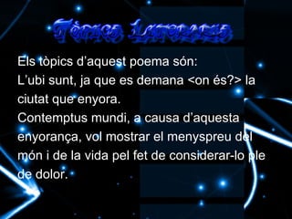 Els tòpics d’aquest poema són: L’ubi sunt, ja que es demana <on és?> la ciutat que enyora. Contemptus mundi, a causa d’aquesta enyorança, vol mostrar el menyspreu del món i de la vida pel fet de considerar-lo ple de dolor. 