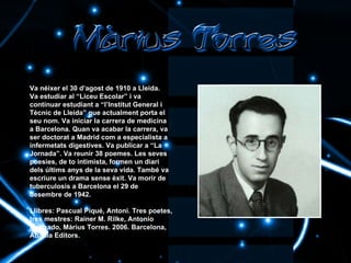 Va néixer el 30 d’agost de 1910 a Lleida. Va estudiar al “Liceu Escolar” i va continuar estudiant a “l’Institut General i Tècnic de Lleida” que actualment porta el seu nom. Va iniciar la carrera de medicina a Barcelona. Quan va acabar la carrera, va ser doctorat a Madrid com a especialista a infermetats digestives. Va publicar a “La Jornada”. Va reunir 38 poemes. Les seves poesies, de to intimista, formen un diari dels últims anys de la seva vida. També va escriure un drama sense èxit. Va morir de tuberculosis a Barcelona el 29 de desembre de 1942. Llibres:   Pascual Piqué, Antoni. Tres poetes, tres mestres: Rainer M. Rilke, Antonio Machado, Màrius Torres. 2006. Barcelona, Abadia Editors. 