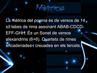 La mètrica del poema és de versos de 14 síl·labes de rima assonant ABAB-CDCD- EFF-GHH. És un  Sonet de versos alexandrins (6+6). Quartets de rimes encadenades i creuades en els tercets.   