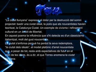 “ La ciutat llunyana” expressa el dolor per la destrucció del somni projectat: bastir una ciutat ideal, la  polis  que els noucentistes havien teoritzat, la Catalunya Ciutat. Un exemple de civisme i refinament cultural en un àmbit de llibertat. En aquest poema la influència que s'hi detecta es d'un classicisme italianitzat, molt del gust noucentista. La ciutat s'enfonsa perquè ha perdut la seva redemptora, “ la ciutat dels ideals”, el model platònic d'arrel noucentista que, a pesar de tot, resta amb expectatives de futur en el món de les idees, és a dir, el que Torres anomena la  ciutat llunyana. 