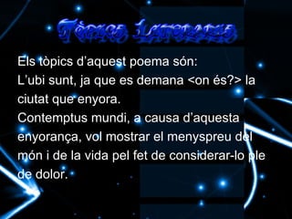 Els tòpics d’aquest poema són: L’ubi sunt, ja que es demana <on és?> la ciutat que enyora. Contemptus mundi, a causa d’aquesta enyorança, vol mostrar el menyspreu del món i de la vida pel fet de considerar-lo ple de dolor. 