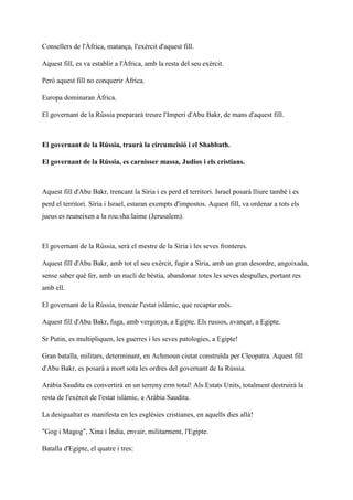 Consellers de l'Àfrica, matança, l'exèrcit d'aquest fill.
Aquest fill, es va establir a l'Àfrica, amb la resta del seu exèrcit.
Però aquest fill no conquerir Àfrica.
Europa dominaran Àfrica.
El governant de la Rússia prepararà treure l'Imperi d'Abu Bakr, de mans d'aquest fill.
El governant de la Rússia, traurà la circumcisió i el Shabbath.
El governant de la Rússia, es carnisser massa, Judios i els cristians.
Aquest fill d'Abu Bakr, trencant la Síria i es perd el territori. Israel posarà lliure també i es
perd el territori. Síria i Israel, estaran exempts d'impostos. Aquest fill, va ordenar a tots els
jueus es reuneixen a la rou:sha:laime (Jerusalem).
El governant de la Rússia, serà el mestre de la Síria i les seves fronteres.
Aquest fill d'Abu Bakr, amb tot el seu exèrcit, fugir a Síria, amb un gran desordre, angoixada,
sense saber què fer, amb un nucli de bèstia, abandonar totes les seves despulles, portant res
amb ell.
El governant de la Rússia, trencar l'estat islàmic, que recaptar més.
Aquest fill d'Abu Bakr, fuga, amb vergonya, a Egipte. Els russos, avançar, a Egipte.
Sr Putin, es multipliquen, les guerres i les seves patologies, a Egipte!
Gran batalla, militars, determinant, en Achmoun ciutat construïda per Cleopatra. Aquest fill
d'Abu Bakr, es posarà a mort sota les ordres del governant de la Rússia.
Aràbia Saudita es convertirà en un terreny erm total! Als Estats Units, totalment destruirà la
resta de l'exèrcit de l'estat islàmic, a Aràbia Saudita.
La desigualtat es manifesta en les esglésies cristianes, en aquells dies allà!
"Gog i Magog", Xina i Índia, envair, militarment, l'Egipte.
Batalla d'Egipte, el quatre i tres:
 