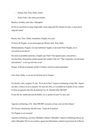 - Rússia, Iran, Xina, Índia, contra:
- Estats Units i dos altres governants.
Batalles, terribles, entre Kos i Memphis!
El Nil es convertirà en sang! Impossible, beure aigua del Nil, durant tres dies, a causa de la
sang del matat!
Rússia, Iran, Xina i Índia, romandran a Egipte, tres anys.
El tresor de l'Egipte, es ser arrossegats per Rússia, Iran, Xina, Índia.
Malauradament, l'Egipte i els seus habitants! Egipte, és devastat! Però l'Egipte, no es
convertirà en un desert!
Els jueus es prendran presoner, a Egipte, per l'Iran! Tots aquests jueus, serà portat a
rou:sha:laime (Jerusalem), podria quedar per sempre! Fals crit: "Pau i seguretat, rou:sha:laime
(Jerusalem)!", va fer que dol més aviat!
Perquè, el fill de la iniquitat, arriba! Cristians, morirà en grans quantitats!
Com Xina i Índia, va envair els territoris de la Turquia.
Un domini, astut, sorgiran. Es diu: "El rei de la Pau!" Aquest overbearing, té dos fills. Aquest
seu dret, i l'altre a la seva esquerra. Els seus dos fills, es va establir en el poder, al seu voltant!
Es basa en aquestes dos fills de dominar! Es: Sr. Donald John TRUMP!
El seu fill, bé, tindrà una cara de diable i es va oposar en nom Ya: ḥou: (ḥ)!
Aquesta overbearing, el Sr. John TRUMP, accourra, al mar, com un Lleó feliços!
Ell s'aixeca i dominaran, des del Caire, "ciutat de la justícia!
Tot l'Egipte es ser sacsejat!
Aquesta overbearing, accourra, Memphis, lluitarà a Memphis! Aquest overbearing, buscar un
ardit a Memphis! Per la seva astúcia, aquest nou Dominator, matarà el governant de la Rússia
 