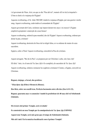 i el governant de l'Iran. Així, un que es diu "Pau del rei", matarà «El rei de la iniquitat!»
L'Iran es durà a la venjança de l'Egipte!
Aquesta overbearing, el Sr. John TRUMP, tindrà la venjança d'Egipte, per una guerra i molta
sang. Aquest overbearing, esdevindria el comandant de l'Egipte!
Aquest governant del Caire, reclamar cap impost durant tres anys i sis mesos! L'Egipte
omplirà la propietat i estarà ple de coses bones!
Aquest overbearing, ordenà la pau mundial, des de l'Egipte! Aquest overbearing, ordenat per
donar la pau, cristians!
Aquest overbearing, destruirà els llocs de la religió falsa, es va ordenar de matar els seus
sacerdots.
Egipcis, culte a l'Iran! Aquest overbearing, concedirà la Pau als cristians.
Aquest arrogant, "Rei de la Pau", es preparen per ser Christian i culte, són: ḥou: (ḥ)!
Ell dirà: ' únic, és el nom de Ya: ḥou: (ḥ)!» Es complirà, els sacerdots de Ya: ḥou: (ḥ)!
Aquest overbearing, ordenà a restaurar les esglésies cristianes! Ciutats, a Egipte, convertit en
Christian.
Regnat, cònjuge, a Israel, dos profetes:
' Eliya:ḥou: (ḥ) (Elies) i Rrano:k (Henoc).
Dos Reis, sobre un senzill tron. Perfecta harmonia entre ells dos (Zac 6:11-13).
Regnat, quaranta anys va anunciar i també la profetitzat els 40 anys del rei Schelomoh
(Salomó).
Els tresors del primer Temple, serà revelada!
Es construirà un nou Temple per la omnipotència de Ya: ḥou: (ḥ) (YHWH)!
Aquest nou Temple, serà més gran que el temps de Schelomoh (Salomó).
Més alt i més! En la mateixa localització com el primer Temple!
 