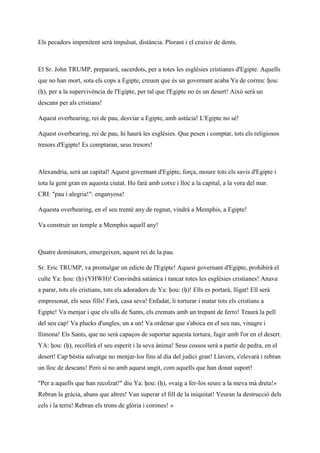 Els pecadors impenitent serà impulsat, distància. Plorant i el cruixir de dents.
El Sr. John TRUMP, prepararà, sacerdots, per a totes les esglésies cristianes d'Egipte. Aquells
que no han mort, sota els cops a Egipte, creuen que és un governant acaba Ya de correu: ḥou:
(ḥ), per a la supervivència de l'Egipte, per tal que l'Egipte no és un desert! Això serà un
descans per als cristians!
Aquest overbearing, rei de pau, desviar a Egipte, amb astúcia! L'Egipte no sé!
Aquest overbearing, rei de pau, hi haurà les esglésies. Que pesen i comptar, tots els religiosos
tresors d'Egipte! Es comptaran, seus tresors!
Alexandria, serà un capital! Aquest governant d'Egipte, força, moure tots els savis d'Egipte i
tota la gent gran en aquesta ciutat. Ho farà amb cotxe i lloc a la capital, a la vora del mar.
CRI: "pau i alegria!": enganyosa!
Aquesta overbearing, en el seu trentè any de regnat, vindrà a Memphis, a Egipte!
Va construir un temple a Memphis aquell any!
Quatre dominators, emergeixen, aquest rei de la pau.
Sr. Eric TRUMP, va promulgar un edicte de l'Egipte! Aquest governant d'Egipte, prohibirà el
culte Ya: ḥou: (ḥ) (YHWH)! Convindrà satànica i tancar totes les esglésies cristianes! Anava
a parar, tots els cristians, tots els adoradors de Ya: ḥou: (ḥ)! Ells es portarà, lligat! Ell serà
empresonat, els seus fills! Farà, casa seva! Enfadat, li torturar i matar tots els cristians a
Egipte! Va menjar i que els ulls de Sants, els cremats amb un trepant de ferro! Traurà la pell
del seu cap! Va plucks d'ungles, un a un! Va ordenar que s'aboca en el seu nas, vinagre i
llimona! Els Sants, que no serà capaços de suportar aquesta tortura, fugir amb l'or en el desert.
YA: ḥou: (ḥ), recollirà el seu esperit i la seva ànima! Seus cossos serà a partir de pedra, en el
desert! Cap bèstia salvatge no menjar-los fins al dia del judici gran! Llavors, s'elevarà i rebran
un lloc de descans! Però sí no amb aquest ungit, com aquells que han donat suport!
"Per a aquells que han recolzat!" diu Ya: ḥou: (ḥ), «vaig a fer-los seure a la meva mà dreta!»
Rebran la gràcia, abans que altres! Van superar el fill de la iniquitat! Veuran la destrucció dels
cels i la terra! Rebran els trons de glòria i corones! »
 