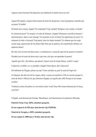 Aquests éssers humans Pau dipositar seu embolcall el martiri de la seva fe!
Aquest fill satànic, exigirà efectivament de totes les donacions i tota la propietat concedits pel
seu pare! El doble!
Hi haurà més comerç, Egipte! Ni comprador! Cap venedor! Botigues a les ciutats, es buida!
Es mirarà de pecat! Va menjar i el culte de Satanàs, a Egipte! Demanava sacrificis humans i
abominacions i altres coses amargs! Va encantar el sol i la lluna! Se suprimiran els nens! Va
restaurar el culte a l'escurçó! Farà parar, totes les dones lactants! Va ordenar que les serps
xuclar sang, aquests pits de les dones! Que farà que la química, els experiments militars, en
aquestes dones!
Ho farà, tots els nens de dotze anys i a continuació, a causa de rigor de les guerres existents!
Prendrà, tots els nens de dotze anys i per sota, així que van aprendre la guerra!
Aquells que ells, i llevadores, que plorar! Aquest serà els temps feliços, estèril i verge!
L'opressió, es doble i es va estendre a Egipte! Gran època, dol i afeccions!
Els habitants de l'Egipte, plorar un cop! Volen suïcidar-se, però la mort de fugir-los!
Es llançarà, des del cim de les roques, dient: «cauen en nosaltres!» Ells no morirà, perquè la
mort de fuites! Aflicció als que dominen l'Egipte, en aquells dies allà! Perquè el seu temps
s'acaba!
Violència contra els pobres es convertirà contra vostè! Seus fills seran eliminats per la força,
com botí!
L'Egipte, serà dominat per Europa. Musulmans, serà dominat per les potències d'Europa.
Final de l'Iran, l'any 2054, calendari gregorià.
El seu regnat és fa 555 anys: ḥou horari: (ḥ) (YHWH).
Final de la Turquia, a 2055, calendari gregorià.
El seu regnat és 1000 anys i 30 dies: ḥou horari: (ḥ).
 